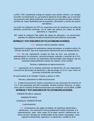 La ISO 11801 actualmente trabaja en conjunto para unificar criterios. Las ventajas
de la ISO es fundamental ya que facilita la detención de las fallas que al momento
de producirse este afecte solamente a la estación que depende de esta conexión,
permite una mayor flexibilidad para la expansión, eliminación y cambio de usuario
del sistema.
Los costó de instalación de UTP son superiores a los de coaxial pero se evitan las
pérdidas económicas traducida ´por la caída del sistema por cuanto se afecte
solamente un dispositivo.
ISO reitera la categoría Este define las clases de aplicación y es denominado
estándar de cableado de telecomunicaciones para edificios comerciales
NORMAS Y ESTÁNDARES ENTELECOMUNICACIONES.
ANSI: american national estándar institute
Organización encargada de estandarizar ciertas tecnologías en estados unidos. Es
miembro de la ISO. Que es la organización internacional para la estandarización.
ANSI: Es una organización privada sin fines de lucro ,que permiten la
estandarización de productos, servicios,procesos sistemas y personal de E.U.A.
Ademas ANSI se coordina con estándares internacionales para asegurar que los
productos estadounidenses puedan ser usados a nivel mundial
Normas y estándares en telecomunicación.
EIA : organización de la industria americana de electrónica. Es una organización
comercial de fabricantes de electrónica y alta tecnología en E.U.A cuya misión es
promover el desarrollo del mercado.
Su sede central es en Arlington Virginia, y abarca a 1300.
Normas y estándares en telecomunicaciones
TIA: la telecomunicaciones industry asossiation es una asociación de comercio en
E.U.A que representa casi 600 compañías .también produce nXtcomm, un trade –
show para la industria de telecomunicaciones que remplazan a la GLOBAL.COMM
NORMAS Y ESTANDARES ENTELECOMUNICACIONES.
ANSI/EIA/TIA-568-A cableado
ANSI/EIA/TIA-569-A
canalización ANSI/EIA/TIA-606-
A administración
IEE: Corresponde a las siglas de Instituto de ingenieros electricistas y
electrónicos, una asociación técnico-profesional mundial dedicada a la
estandarización, entre otras cosas. Es la mayor asación internacional sin
ánimo de lucro formada por profesionales de las nuevas tecnologías, como
ingenieros electricistas, ingenieros en electrónica, científicos de la
 