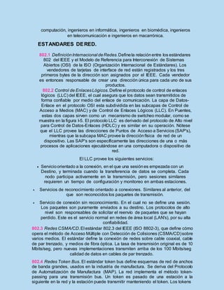 computación, ingenieros en informática, ingenieros en biomédica, ingenieros
en telecomunicación e ingenieros en macarrónica.
ESTANDARES DERED.
802.1 DefiniciónInternacional deRedes.Definela relaciónentre los estándares
802 del IEEE y el Modelo de Referencia para Interconexión de Sistemas
Abiertos (OSI) de la ISO (Organización Internacional de Estándares). Los
vendedores de tarjetas de interface de red están registrados y los tres
primeros bytes de la dirección son asignados por el IEEE. Cada vendedor
es entonces responsable de crear una dirección única para cada uno de sus
productos.
802.2 Control de EnlacesLógicos. Define el protocolo de control de enlaces
lógicos (LLC) del IEEE, el cual asegura que los datos sean transmitidos de
forma confiable por medio del enlace de comunicación. La capa de Datos-
Enlace en el protocolo OSI esta subdividida en las subcapas de Control de
Acceso a Medios (MAC) y de Control de Enlaces Lógicos (LLC). En Puentes,
estas dos capas sirven como un mecanismo de switcheo modular, como se
muestra en la figura I-5. El protocolo LLC es derivado del protocolo de Alto nivel
para Control de Datos-Enlaces (HDLC) y es similar en su operación. Nótese
que el LLC provee las direcciones de Puntos de Acceso a Servicios (SAP's),
mientras que la subcapa MAC provee la direcciónfísica de red de un
dispositivo. Las SAP's son específicamente las direcciones de una o más
procesos de aplicaciones ejecutándose en una computadora o dispositivo de
red.
El LLC provee los siguientes servicios:
 Servicioorientado a la conexión, en el que una sesiónes empezada con un
Destino, y terminada cuando la transferencia de datos se completa. Cada
nodo participa activamente en la transmisión, pero sesiones similares
requieren un tiempo de configuración y monitoreo en ambas estaciones.
 Servicios de reconocimiento orientado a conexiones. Similares al anterior, del
que son reconocidos los paquetes de transmisión.
 Servicio de conexión sin reconocimiento. En el cual no se define una sesión.
Los paquetes son puramente enviados a su destino. Los protocolos de alto
nivel son responsables de solicitar el reenvío de paquetes que se hayan
perdido. Este es el servicio normal en redes de área local (LAN's), por su alta
confiabilidad.
802.3 Redes CSMA/CD.El estándar 802.3 del IEEE (ISO 8802-3), que define cómo
opera el método de Acceso Múltiple con Detección de Colisiones (CSMA/CD)sobre
varios medios. El estándar define la conexión de redes sobre cable coaxial, cable
de par trenzado, y medios de fibra óptica. La tasa de transmisión original es de 10
Mbits/seg, pero nuevas implementaciones transmiten arriba de los 100 Mbits/seg
calidad de datos en cables de par trenzado.
802.4 Redes Token Bus. El estándar token bus define esquemas de red de anchos
de banda grandes, usados en la industria de manufactura. Se deriva del Protocolo
de Automatización de Manufactura (MAP). La red implementa el método token-
passing para una transmisión bus. Un token es pasado de una estación a la
siguiente en la red y la estación puede transmitir manteniendo el token. Los tokens
 
