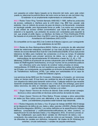 son pasados en orden lógico basado en la dirección del nodo, pero este orden
puede no relacionar la posiciónfísica del nodo como se hace en una red token ring.
El estándar no es ampliamente implementado en ambientes LAN.
802.5 Redes Token Ring. También llamado ANSI 802.1-1985, define los protocolos
de acceso, cableado e interface para la LAN token ring. IBM hizo popular este
estándar. Usa un método de acceso de paso de tokens y es físicamente conectada
en topología estrella, pero lógicamente forma un anillo. Los nodos son conectados
a una unidad de acceso central (concentrador) que repite las señales de una
estación a la siguiente. Las unidades de acceso son conectadas para expandir la
red, que amplía el anillo lógico. La Interface de Datos en Fibra Distribuida (FDDI)
fue basada en el protocolo token ring 802.5, pero fue desarrollado por el Comité de
Acreditación de Estándares (ASC) X3T9.
Es compatible con la capa 802.2 de Control de Enlaces Lógicos y por consiguiente
otros estándares de red 802.
802.6 Redes de Área Metropolitana (MAN). Define un protocolo de alta velocidad
donde las estaciones enlazadas comparten un bus dual de fibra óptica usando un
método de acceso llamado Bus Dual de Cola Distribuida(DQDB). El bus dual provee
tolerancia de fallos para mantener las conexiones si el bus se rompe. El estándar
MAN esta diseñado para proveer servicios de datos, voz y vídeo en un área
metropolitana de aproximadamente 50 kilómetros a tasas de 1.5, 45, y 155
Mbits/seg. DQDB es el protocolo de acceso subyacente para el SMDS (Servicio de
Datos de Multimegabits Switcheados), en el que muchos de los portadores públicos
son ofrecidos como una manera de construir redes privadas en áreas
metropolitanas. El DQDB es una red repetidora que switchea celdas de longitud fija
de 53 bytes; por consiguiente, es compatible con el Ancho de Banda ISDN y el Modo
de Transferencia Asíncrona (ATM). Las celdas son switcheables en la capa de
Control de Enlaces Lógicos.
Los servicios de las MAN son Sin Conexión, Orientados a Conexión, y/o isócronas
(vídeo en tiempo real). El bus tiene una cantidad de slots de longitud fija en el que
son situados los datos para transmitir sobre el bus. Cualquier estación que necesite
transmitir simplemente sitúa los datos en uno o más slots. Sin embargo, para servir
datos isócronos, los slots en intervalos regulares son reservados para garantizar
que los datos llegan a tiempo y en orden.
802.7 Grupo Asesor Técnico de Anchos de Banda. Este comité provee consejos
técnicos a otros subcomités en técnicas sobre anchos de banda de redes.
802.8 Grupo Asesor Técnico de Fibra Óptica. Provee consejo a otros subcomités
en redes por fibra óptica como una alternativa a las redes basadas en cable de
cobre. Los estándares propuestos están todavía bajo desarrollo.
802.9 Redes Integradas de Datos y Voz. El grupo de trabajo del IEEE 802.9 trabaja
en la integración de tráfico de voz, datos y vídeo para las LAN 802 y Redes Digitales
de Servicios Integrados (ISDN's). Los nodos definidos en la especificación incluyen
teléfonos, computadoras y codificadores/decodificadores de vídeo (codecs). La
especificación ha sido llamada Datos y Voz Integrados (IVD). El servicio provee un
flujo multiplexado que puede llevar canales de información de datos y voz
conectando dos estaciones sobre un cable de cobre en par trenzado. Varios tipos
de diferentes de canales son definidos, incluyendo full duplex de 64 Kbits/seg sin
switcheo, circuito switcheado, o canales de paquete switcheado.
 