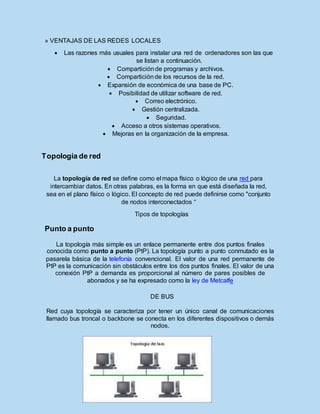 » VENTAJAS DE LAS REDES LOCALES
 Las razones más usuales para instalar una red de ordenadores son las que
se listan a continuación.
 Comparticiónde programas y archivos.
 Comparticiónde los recursos de la red.
 Expansión de económica de una base de PC.
 Posibilidad de utilizar software de red.
 Correo electrónico.
 Gestión centralizada.
 Seguridad.
 Acceso a otros sistemas operativos.
 Mejoras en la organización de la empresa.
Topología de red
La topología de red se define como el mapa físico o lógico de una red para
intercambiar datos. En otras palabras, es la forma en que está diseñada la red,
sea en el plano físico o lógico. El concepto de red puede definirse como "conjunto
de nodos interconectados “
Tipos de topologías
Punto a punto
La topología más simple es un enlace permanente entre dos puntos finales
conocida como punto a punto (PtP). La topología punto a punto conmutado es la
pasarela básica de la telefonía convencional. El valor de una red permanente de
PtP es la comunicación sin obstáculos entre los dos puntos finales. El valor de una
conexión PtP a demanda es proporcional al número de pares posibles de
abonados y se ha expresado como la ley de Metcalfe
DE BUS
Red cuya topología se caracteriza por tener un único canal de comunicaciones
llamado bus troncal o backbone se conecta en los diferentes dispositivos o demás
nodos.
 