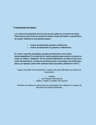 Transmisión de datos
Según el sentido de la transmisión, existen tres tipos diferentes de medios de
transmisión:
 símplex.
 semi-dúplex (half-duplex).
 dúplex o dúplex completo (full-duplex).
También los medios de transmisión se caracterizan por utilizarse en rangos de
frecuencia de trabajo diferentes.
Los medios de transmisión son las vías por las cuales se comunican los datos.
Dependiendo de la forma de conducir la señal a través del medio o soporte físico,
se pueden clasificar en dos grandes grupos:
medios de transmisión guiados o alámbricos.
medios de transmisión no guiados o inalámbricos.
En ambos casos las tecnologías actuales de transmisión usan ondas
electromagnéticas. En el caso de los medios guiados estas ondas se conducen a
través de cables o “alambres”. En los medios inalámbricos, se utiliza el aire como
medio de transmisión, a través de radiofrecuencias, microondas y luz (infrarrojos,
láser); por ejemplo: puerto IrDA (Infrared Data Association), Bluetooth o Wi-Fi.)
 