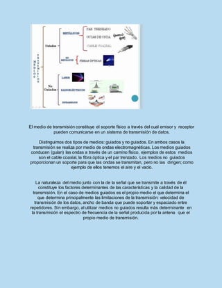 El medio de transmisión constituye el soporte físico a través del cual emisor y receptor
pueden comunicarse en un sistema de transmisión de datos.
Distinguimos dos tipos de medios: guiados y no guiados. En ambos casos la
transmisión se realiza por medio de ondas electromagnéticas. Los medios guiados
conducen (guían) las ondas a través de un camino físico, ejemplos de estos medios
son el cable coaxial, la fibra óptica y el par trenzado. Los medios no guiados
proporcionan un soporte para que las ondas se transmitan, pero no las dirigen; como
ejemplo de ellos tenemos el aire y el vacío.
La naturaleza del medio junto con la de la señal que se transmite a través de él
constituye los factores determinantes de las características y la calidad de la
transmisión. En el caso de medios guiados es el propio medio el que determina el
que determina principalmente las limitaciones de la transmisión: velocidad de
transmisión de los datos, ancho de banda que puede soportar y espaciado entre
repetidores. Sin embargo, al utilizar medios no guiados resulta más determinante en
la transmisión el espectro de frecuencia de la señal producida por la antena que el
propio medio de transmisión.
 