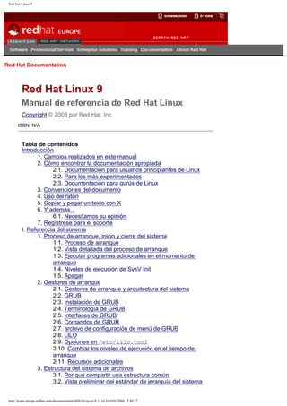 Red Hat Linux 9

Go
United Kingdom

Red Hat Documentation

Red Hat Linux 9
Manual de referencia de Red Hat Linux
Copyright © 2003 por Red Hat, Inc.
ISBN: N/A

Tabla de contenidos
Introducción
1. Cambios realizados en este manual
2. Cómo encontrar la documentación apropiada
2.1. Documentación para usuarios principiantes de Linux
2.2. Para los más experimentados
2.3. Documentación para gurús de Linux
3. Convenciones del documento
4. Uso del ratón
5. Copiar y pegar un texto con X
6. Y además...
6.1. Necesitamos su opinión
7. Regístrese para el soporte
I. Referencia del sistema
1. Proceso de arranque, inicio y cierre del sistema
1.1. Proceso de arranque
1.2. Vista detallada del proceso de arranque
1.3. Ejecutar programas adicionales en el momento de
arranque
1.4. Niveles de ejecución de SysV Init
1.5. Apagar
2. Gestores de arranque
2.1. Gestores de arranque y arquitectura del sistema
2.2. GRUB
2.3. Instalación de GRUB
2.4. Terminología de GRUB
2.5. Interfaces de GRUB
2.6. Comandos de GRUB
2.7. archivo de configuración de menú de GRUB
2.8. LILO
2.9. Opciones en /etc/lilo.conf
2.10. Cambiar los niveles de ejecución en el tiempo de
arranque
2.11. Recursos adicionales
3. Estructura del sistema de archivos
3.1. Por qué compartir una estructura común
3.2. Vista preliminar del estándar de jerarquía del sistema

http://www.europe.redhat.com/documentation/rhl9/rhl-rg-es-9/ (1 of 4)19/01/2004 17:49:27

 