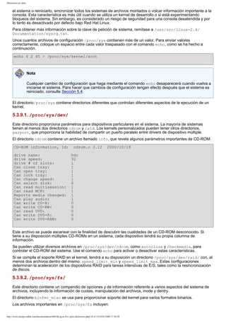 Directorios en /proc

el sistema o reiniciarlo, sincronizar todos los sistemas de archivos montados o volcar información importante a la
consola. Esta característica es más útil cuando se utiliza un kernel de desarrollo o si está experimentando
bloqueos del sistema. Sin embargo, es considerado un riesgo de seguridad para una consola desatendida y por
lo tanto es desactivado por defecto bajo Red Hat Linux.
Para obtener más información sobre la clave de petición de sistema, remítase a /usr/src/linux-2.4/
Documentation/sysrq.txt.
Unos cuantos archivos de configuración /proc/sys contienen más de un valor. Para enviar valores
correctamente, coloque un espacio entre cada valor traspasado con el comando echo, como se ha hecho a
continuación.
echo 4 2 45 > /proc/sys/kernel/acct

Nota
Cualquier cambio de configuración que haga mediante el comando echo desaparecerá cuando vuelva a
iniciarse el sistema. Para hacer que cambios de configuración tengan efecto después que el sistema es
reiniciado, consulte Sección 5.4.
El directorio/proc/sys contiene directorios diferentes que controlan diferentes aspectos de la ejecución de un
kernel.

5.3.9.1. /proc/sys/dev/
Este directorio proporciona parámetros para dispositivos particulares en el sistema. La mayoría de sistemas
tienen al menos dos directorios cdrom y raid. Los kernels personalizados pueden tener otros directorios,
parport, que proporciona la habilidad de compartir un puerto paralelo entre drivers de dispositivo múltiple.
El directorio cdrom contiene un archivo llamado info, que revela algunos parámetros importantes de CD-ROM:
CD-ROM information, Id:
drive name:
drive speed:
drive # of slots:
Can close tray:
Can open tray:
Can lock tray:
Can change speed:
Can select disk:
Can read multisession:
Can read MCN:
Reports media changed:
Can play audio:
Can write CD-R:
Can write CD-RW:
Can read DVD:
Can write DVD-R:
Can write DVD-RAM:

cdrom.c 3.12

2000/10/18

hdc
32
1
1
1
1
1
0
1
1
1
1
0
0
0
0
0

Este archivo se puede escanear con la finalidad de descubrir las cualidades de un CD-ROM desconocido. Si
tiene a su disposición múltiples CD-ROMs en un sistema, cada dispositivo tendrá su propia columna de
información.
Se pueden utilizar diversos archivos en /proc/sys/dev/cdrom, como autoclose y checkmedia, para
controlar el CD-ROM del sistema. Use el comando echo para activar o desactivar estas características.
Si se compila el soporte RAID en el kernel, tendrá a su disposición un directorio /proc/sys/dev/raid/ con, al
menos dos archivos dentro del mismo: speed_limit_min y speed_limit_max. Estas configuraciones
determinan la aceleración de los dispositivos RAID para tareas intensivas de E/S, tales como la resincronización
de discos.

5.3.9.2. /proc/sys/fs/
Este directorio contiene un compendio de opciones y de información referente a varios aspectos del sistema de
archivos, incluyendo la información de cuotas, manipulación del archivos, inode y dentry.
El directorio binfmt_misc se usa para proporcionar soporte del kernel para varios formatos binarios.
Los archivos importantes en /proc/sys/fs incluyen:
http://www.europe.redhat.com/documentation/rhl9/rhl-rg-es-9/s1-proc-directories.php3 (8 of 13)19/01/2004 17:50:28

 