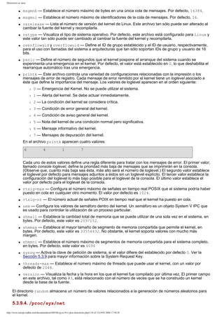 Directorios en /proc

q

msgmnb — Establece el número máximo de bytes en una única cola de mensajes. Por defecto, 16384.

q

msgmni — Establece el número máximo de identificadores de la cola de mensajes. Por defecto, 16.

q

q

q

q

q

osrelease — Lista el número de versión del kernel de Linux. Este archivo tan sólo puede ser alterado al
cambiar la fuente del kernel y recompilarla.
ostype — Visualiza el tipo de sistema operativo. Por defecto, este archivo está configurado para Linux y
este valor tan sólo puede ser cambiado al cambiar la fuente del kernel y recompilarla.
overflowgid y overflowuid — Define el ID de grupo establecido y el ID de usuario, respectivamente,
para el uso con llamadas del sistema a arquitecturas que tan sólo soportan IDs de grupo y usuario de 16
bits.
panic — Define el número de segundos que el kernel pospone el arranque del sistema cuando se
experimenta una emergencia en el kernel. Por defecto, el valor está establecido en 0, lo que deshabilita el
rearranque automático tras una emergencia.
printk — Este archivo controla una variedad de configuraciones relacionadas con la impresión o los
mensajes de error de registro. Cada mensaje de error remitido por el kernel tiene un loglevel asociado a
éste que define la importancia del mensaje. Los valores de loglevel aparecen en el orden siguiente:
r

0 — Emergencia del Kernel. No se puede utilizar el sistema.

r

1 — Alerta del kernel. Se debe actuar inmediatamente.

r

2 — La condición del kernel se considera crítica.

r

3 — Condición de error general del kernel.

r

4 — Condición de aviso general del kernel.

r

5 — Nota del kernel de una condición normal pero significativa.

r

6 — Mensaje informativo del kernel.

r

7 — Mensajes de depuración del kernel.

En el archivo printk aparecen cuatro valores:
6

4

1

7

Cada uno de estos valores define una regla diferente para tratar con los mensajes de error. El primer valor,
llamado console loglevel, define la prioridad más baja de mensajes que se imprimirán en la consola.
(Observe que, cuanto más baja sea ésta, más alto será el número de loglevel.) El segundo valor establece
el loglevel por defecto para mensajes adjuntos a éstos sin un loglevel explícito. El tercer valor establece la
configuración del loglevel lo más bajo posible para el loglevel de la consola. El último valor establece el
valor por defecto para el loglevel de la consola.
q

q
q

q

q

q

q

q

q

rtsig-max — Configura el número máximo de señales en tiempo real POSIX que el sistema podría haber
puesto en cola en cualquier otro momento. El valor por defecto es 1024.
rtsig-nr — El número actual de señales POIX en tiempo real que el kernel ha puesto en cola.
sem — Configura los valores de semáforo dentro del kernel. Un semáforo es un objeto System V IPC que
es usado para controlar la utilización de un proceso particular.
shmall — Establece la cantidad total de memoria que se puede utilizar de una sola vez en el sistema, en
bytes. Por defecto, este valor es 2097152.
shmmax — Establece el mayor tamaño de segmento de memoria compartida que permite el kernel, en
bytes. Por defecto, este valor es 33554432. No obstante, el kernel soporta valores con mucho más
margen.
shmmni — Establece el número máximo de segmentos de memoria compartida para el sistema completo,
en bytes. Por defecto, este valor es 4096
sysrq — Activa la clave de petición de sistema, si el valor difiere del establecido por defecto 0. Ver la
Sección 5.3.9 para mayor información sobre la System Request Key.
threads-max — Establece el número máximo de threads que puede usar el kernel, con un valor por
defecto de 2048.
version — Visualiza la fecha y la hora en los que el kernel fue compilado por última vez. El primer campo
en este archivo, tal como #3, está relacionado con el número de veces que se ha construido un kernel
desde la base de la fuente.

El directorio random almacena un número de valores relacionados a la generación de números aleatorios para
el kernel.

5.3.9.4. /proc/sys/net
http://www.europe.redhat.com/documentation/rhl9/rhl-rg-es-9/s1-proc-directories.php3 (10 of 13)19/01/2004 17:50:28

 