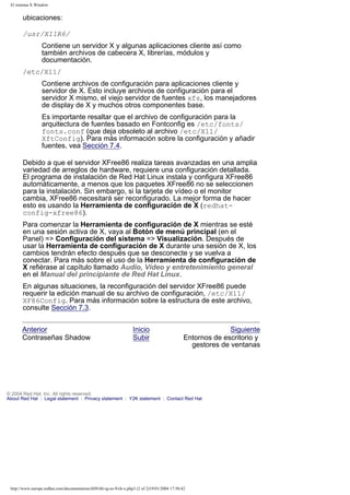 El sistema X Window

ubicaciones:
/usr/X11R6/
Contiene un servidor X y algunas aplicaciones cliente así como
también archivos de cabecera X, librerías, módulos y
documentación.
/etc/X11/
Contiene archivos de configuración para aplicaciones cliente y
servidor de X. Esto incluye archivos de configuración para el
servidor X mismo, el viejo servidor de fuentes xfs, los manejadores
de display de X y muchos otros componentes base.
Es importante resaltar que el archivo de configuración para la
arquitectura de fuentes basado en Fontconfig es /etc/fonts/
fonts.conf (que deja obsoleto al archivo /etc/X11/
XftConfig). Para más información sobre la configuración y añadir
fuentes, vea Sección 7.4.
Debido a que el servidor XFree86 realiza tareas avanzadas en una amplia
variedad de arreglos de hardware, requiere una configuración detallada.
El programa de instalación de Red Hat Linux instala y configura XFree86
automáticamente, a menos que los paquetes XFree86 no se seleccionen
para la instalación. Sin embargo, si la tarjeta de vídeo o el monitor
cambia, XFree86 necesitará ser reconfigurado. La mejor forma de hacer
esto es usando la Herramienta de configuración de X (redhatconfig-xfree86).
Para comenzar la Herramienta de configuración de X mientras se esté
en una sesión activa de X, vaya al Botón de menú principal (en el
Panel) => Configuración del sistema => Visualización. Después de
usar la Herramienta de configuración de X durante una sesión de X, los
cambios tendrán efecto después que se desconecte y se vuelva a
conectar. Para más sobre el uso de la Herramienta de configuración de
X refiérase al capítulo llamado Audio, Vídeo y entretenimiento general
en el Manual del principiante de Red Hat Linux.
En algunas situaciones, la reconfiguración del servidor XFree86 puede
requerir la edición manual de su archivo de configuración, /etc/X11/
XF86Config. Para más información sobre la estructura de este archivo,
consulte Sección 7.3.
Anterior
Contraseñas Shadow

Inicio
Subir

Siguiente
Entornos de escritorio y
gestores de ventanas

© 2004 Red Hat, Inc. All rights reserved.
About Red Hat : Legal statement : Privacy statement : Y2K statement : Contact Red Hat

http://www.europe.redhat.com/documentation/rhl9/rhl-rg-es-9/ch-x.php3 (2 of 2)19/01/2004 17:50:42

 