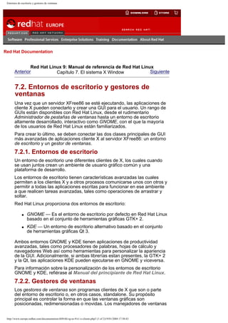 Entornos de escritorio y gestores de ventanas

Go
United Kingdom

Red Hat Documentation

Red Hat Linux 9: Manual de referencia de Red Hat Linux
Anterior
Siguiente
Capítulo 7. El sistema X Window

7.2. Entornos de escritorio y gestores de
ventanas
Una vez que un servidor XFree86 se esté ejecutando, las aplicaciones de
cliente X pueden conectarlo y crear una GUI para el usuario. Un rango de
GUIs están disponibles con Red Hat Linux, desde el rudimentario
Administrador de pestañas de ventanas hasta un entorno de escritorio
altamente desarrollado, interactivo como GNOME, con el que la mayoría
de los usuarios de Red Hat Linux están familiarizados.
Para crear lo último, se deben conectar las dos clases principales de GUI
más avanzadas de aplicaciones cliente X al servidor XFree86: un entorno
de escritorio y un gestor de ventanas.

7.2.1. Entornos de escritorio
Un entorno de escritorio une diferentes clientes de X, los cuales cuando
se usan juntos crean un ambiente de usuario gráfico común y una
plataforma de desarrollo.
Los entornos de escritorio tienen características avanzadas las cuales
permiten a los clientes X y a otros procesos comunicarse unos con otros y
permitir a todas las aplicaciones escritas para funcionar en ese ambiente
a que realicen tareas avanzadas, tales como operaciones de arrastrar y
soltar.
Red Hat Linux proporciona dos entornos de escritorio:
q

q

GNOME — Es el entorno de escritorio por defecto en Red Hat Linux
basado en el conjunto de herramientas gráficas GTK+ 2.
KDE — Un entorno de escritorio alternativo basado en el conjunto
de herramientas gráficas Qt 3.

Ambos entornos GNOME y KDE tienen aplicaciones de productividad
avanzadas, tales como procesadores de palabras, hojas de cálculo y
navegadores Web así como herramientas para personalizar la apariencia
de la GUI. Adicionalmente, si ambas librerías estan presentes, la GTK+ 2
y la Qt, las aplicaciones KDE pueden ejecutarse en GNOME y viceversa.
Para información sobre la personalización de los entornos de escritorio
GNOME y KDE, refiérase al Manual del principiante de Red Hat Linux.

7.2.2. Gestores de ventanas
Los gestores de ventanas son programas clientes de X que son o parte
del entorno de escritorio o, en otros casos, standalone. Su propósito
principal es controlar la forma en que las ventanas gráficas son
posicionadas, redimensionadas o movidas. Los manejadores de ventanas

http://www.europe.redhat.com/documentation/rhl9/rhl-rg-es-9/s1-x-clients.php3 (1 of 2)19/01/2004 17:50:43

 