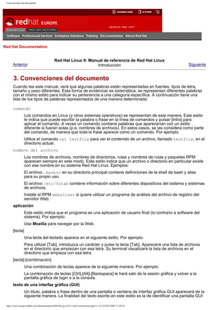 Convenciones del documento

Go
United Kingdom

Red Hat Documentation

Anterior

Red Hat Linux 9: Manual de referencia de Red Hat Linux
Introducción

Siguiente

3. Convenciones del documento
Cuando lea este manual, verá que algunas palabras están representadas en fuentes, tipos de letra,
tamaño y peso diferentes. Esta forma de evidenciar es sistemática; se representan diferentes palabras
con el mismo estilo para indicar su pertenencia a una categoría específica. A continuación tiene una
lista de los tipos de palabras representados de una manera determinada:
comando
Los comandos en Linux (y otros sistemas operativos) se representan de esta manera. Este estilo
le indica que puede escribir la palabra o frase en la línea de comandos y pulsar [Intro] para
aplicar el comando. A veces un comando contiene palabras que aparecerían con un estilo
diferente si fueran solas (p.e, nombres de archivos). En estos casos, se las considera como parte
del comando, de manera que toda la frase aparece como un comando. Por ejemplo:
Utilice el comando cat testfile para ver el contenido de un archivo, llamado testfile, en el
directorio actual.
nombre del archivo
Los nombres de archivos, nombres de directorios, rutas y nombres de rutas y paquetes RPM
aparecen siempre en este modo. Este estilo indica que un archivo o directorio en particular existe
con ese nombre en su sistema Red Hat Linux. Ejemplos:
El archivo .bashrc en su directorio principal contiene definiciones de la shell de bash y alias
para su propio uso.
El archivo /etc/fstab contiene información sobre diferentes dispositivos del sistema y sistemas
de archivos.
Instale el RPM webalizer si quiere utilizar un programa de análisis del archivo de registro del
servidor Web.
aplicación
Este estilo indica que el programa es una aplicación de usuario final (lo contrario a software del
sistema). Por ejemplo:
Use Mozilla para navegar por la Web.
[tecla]
Una tecla del teclado aparece en el siguiente estilo. Por ejemplo:
Para utilizar [Tab], introduzca un carácter y pulse la tecla [Tab]. Aparecerá una lista de archivos
en el directorio que empiezan con esa letra. Su terminal visualizará la lista de archivos en el
directorio que empieza con esa letra.
[tecla]-[combinación]
Una combinación de teclas aparece de la siguiente manera. Por ejemplo:
La combinación de teclas [Ctrl]-[Alt]-[Backspace] le hará salir de la sesión gráfica y volver a la
pantalla gráfica de login o a la consola.
texto de una interfaz gráfica (GUI)
Un título, palabra o frase dentro de una pantalla o ventana de interfaz gráfica GUI aparecerá de la
siguiente manera. La finalidad del texto escrito en este estilo es la de identificar una pantalla GUI
http://www.europe.redhat.com/documentation/rhl9/rhl-rg-es-9/s1-intro-conventions.php3 (1 of 3)19/01/2004 17:49:34

 