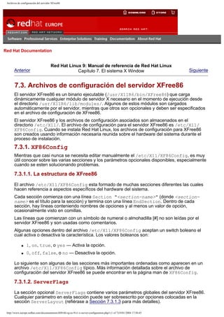Archivos de configuración del servidor XFree86

Go
United Kingdom

Red Hat Documentation

Anterior

Red Hat Linux 9: Manual de referencia de Red Hat Linux
Capítulo 7. El sistema X Window

Siguiente

7.3. Archivos de configuración del servidor XFree86
El servidor XFree86 es un binario ejecutable (/usr/X11R6/bin/XFree86) que carga
dinámicamente cualquier módulo de servidor X necesario en el momento de ejecución desde
el directorio /usr/X11R6/lib/modules/. Algunos de estos módulos son cargados
automáticamente por el servidor, mientras que otros son opcionales y deben ser especificados
en el archivo de configuración de XFree86.
El servidor XFree86 y los archivos de configuración asociados son almacenados en el
directorio /etc/X11/. El archivo de configuración para el servidor XFree86 es /etc/X11/
XF86Config. Cuando se instala Red Hat Linux, los archivos de configuración para XFree86
son creados usando información necesaria reunida sobre el hardware del sistema durante el
proceso de instalación.

7.3.1. XF86Config
Mientras que casi nunca se necesita editar manualmente el /etc/X11/XF86Config, es muy
útil conocer sobre las varias secciones y los parámetros opcionales disponibles, especialmente
cuando se esten solucionando problemas.

7.3.1.1. La estructura de XFree86
El archivo /etc/X11/XF86Config esta formado de muchas secciones diferentes las cuales
hacen referencia a aspectos específicos del hardware del sistema.
Cada sección comienza con una línea Section "<section-name>" (donde <sectionname> es el título para la sección) y termina con una línea EndSection. Dentro de cada
sección, hay líneas conteniendo nombres de opciones y al menos un valor de opción,
ocasionalmente visto en comillas.
Las líneas que comienzan con un símbolo de numeral o almohadilla [#] no son leídas por el
servidor XFree86 y son usadas como comentarios.
Algunas opciones dentro del archivo /etc/X11/XF86Config aceptan un switch boleano el
cual activa o desactiva la característica. Los valores boleanos son:
q

1, on, true, o yes — Activa la opción.

q

0, off, false, o no — Desactiva la opción.

Lo siguiente son algunas de las secciones más importantes ordenadas como aparecen en un
archivo /etc/X11/XF86Config típico. Más información detallada sobre el archivo de
configuración del servidor XFree86 se puede encontrar en la página man de XF86Config.

7.3.1.2. ServerFlags
La sección opcional ServerFlags contiene varios parámetros globales del servidor XFree86.
Cualquier parámetro en esta sección puede ser sobreescrito por opciones colocadas en la
sección ServerLayout (refiérase a Sección 7.3.1.3 para más detalles).
http://www.europe.redhat.com/documentation/rhl9/rhl-rg-es-9/s1-x-server-configuration.php3 (1 of 7)19/01/2004 17:50:45

 