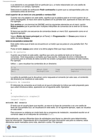 Convenciones del documento

o un elemento e una pantalla GUI en particular (p.e, un texto relacionado con una casilla de
verificación o un campo). Ejemplos:
Seleccione la casilla de verificación Pedir contraseña si quiere que su salvapantallas pida una
contraseña antes de terminar.
nivel superior de un menú en una pantalla o ventana GUI
Cuando vea una palabra con este estilo, significa que la palabra está en el nivel superior de un
menú desplegable. Si hace click sobre la palabra en la pantalla GUI, aparecerá el resto del menú.
Por ejemplo:
Bajo archivo en una terminal de GNOME verá los siguientes elementos en el menú: opción
Nueva pestaña que le permite abrir múltiples intérpretes de comandos de la shell en la misma
ventana.
Si tiene que escribir una secuencia de comandos desde un menú GUI, aparecerán como en el
siguiente ejemplo:
Vaya a Botón del menú principal (en el Panel) => Programación => Emacs para iniciar el
editor de textos Emacs.
botón en una pantalla o ventana GUI

Este estilo indica que el texto se encuentra en un botón que se pulse en una pantalla GUI. Por
ejemplo:
Pulse el botón Anterior para volver a la última página Web que haya visitado.
salida de pantalla
Cuando vea el texto en este estilo, significa que verá una salida de texto en la línea de
comandos. Verá respuestas a comados que haya escrito, mensajes de error e intérpretes de
comandos para la entrada de datos durante los scripts o programas mostrados de esta manera.
Por ejemplo:
Utilice ls para visualizar los contenidos de un directorio:
$ ls
Desktop
Mail

about.html
backupfiles

logs
mail

paulwesterberg.png
reports

La salida de pantalla que le devuelvan como respuesta al comando (en este caso, el contenido
del directorio) se mostrará en este estilo.
intérprete de comandos
El intérprete de comandos es el modo en el que el ordenador le indica que está preparado para
que usted introduzca datos, aparecerá con el siguiente estilo. Ejemplos:
$
#
[stephen@maturin stephen]$
leopard login:
entrada del usuario
El texto que el usuario tiene que escribir, ya sea en la línea de comandos o en una casilla de
texto de una pantalla GUI, se visualizará en este estilo. En el siguiente ejemplo, text se visualiza
en este estilo:
Para arrancar su sistema en modo texto de su programa de instalación, necesitará escribir en el
comando text en el intérprete de comandos boot:.
Adicionalmente, usamos diferentes tipos de estrategias para llamar su atención para determinados
tipos de información. Dependiendo de lo importante que esta información sea para su sistema, estos
elementos serán marcados como nota, atención o aviso. Por ejemplo:
Nota

http://www.europe.redhat.com/documentation/rhl9/rhl-rg-es-9/s1-intro-conventions.php3 (2 of 3)19/01/2004 17:49:34

 