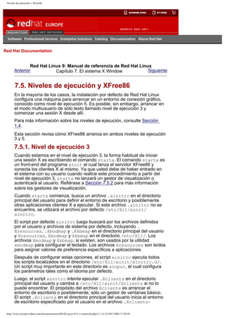 Niveles de ejecución y XFree86

Go
United Kingdom

Red Hat Documentation

Red Hat Linux 9: Manual de referencia de Red Hat Linux
Anterior
Siguiente
Capítulo 7. El sistema X Window

7.5. Niveles de ejecución y XFree86
En la mayoría de los casos, la instalación por defecto de Red Hat Linux
configura una máquina para arrancar en un entorno de conexión gráfico,
conocido como nivel de ejecución 5. Es posible, sin embargo, arrancar en
el modo multiusuario de sólo texto llamado nivel de ejecución 3 y
comenzar una sesión X desde allí.
Para más información sobre los niveles de ejecución, consulte Sección
1.4.
Esta sección revisa cómo XFree86 arranca en ambos niveles de ejecución
3 y 5.

7.5.1. Nivel de ejecución 3
Cuando estamos en el nivel de ejecución 3, la forma habitual de iniciar
una sesión X es escribiendo el comando startx. El comando startx es
un front-end del programa xinit el cual lanza el servidor XFree86 y
conecta los clientes X al mismo. Ya que usted debe de haber entrado en
el sistema con su usuario cuando realice este procedimiento a partir del
nivel de ejecución 3, startx no lanzará un gestor de visualización o
autenticará al usuario. Refiérase a Sección 7.5.2 para más información
sobre los gestores de visualización.
Cuando startx comienza, busca un archivo .xinitrc en el directorio
principal del usuario para definir el entorno de escritorio y posiblemente
otras aplicaciones clientes X a ejecutar. Si este archivo .xinitrc no se
encuentra, se utilizará el archivo por defecto /etc/X11/xinit/
xinitrc.
El script por defecto xinitrc luego buscará por los archivos definidos
por el usuario y archivos de sistema por defecto, incluyendo .
Xresources, .Xmodmap y .Xkbmap en el directorio principal del usuario
y Xresources, Xmodmap y Xkbmap en el directorio /etc/X11/. Los
archivos Xmodmap y Xkbmap, si existen, son usados por la utilidad
xmodmap para configurar el teclado. Los archivos Xresources son leídos
para asignar valores de preferencia específicos a aplicaciones.
Después de configurar estas opciones, el script xinitrc ejecuta todos
los scripts localizados en el directorio /etc/X11/xinit/xinitrc.d/.
Un script muy importante en este directorio es xinput, el cual configura
los parámetros tales como el idioma por defecto.
Luego, el script xinitrc intenta ejecutar .Xclients en el directorio
principal del usuario y cambia a /etc/X11/xinit/Xclients si no lo
puede encontrar. El propósito del archivo Xclients es arrancar el
entorno de escritorio o posiblemente, sólo un gestor de ventanas básico.
El script .Xclients en el directorio principal del usuario inicia el entorno
de escritorio especificado por el usuario en el archivo .Xclientshttp://www.europe.redhat.com/documentation/rhl9/rhl-rg-es-9/s1-x-runlevels.php3 (1 of 3)19/01/2004 17:50:49

 