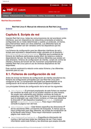 Scripts de red

Go
United Kingdom

Red Hat Documentation

Red Hat Linux 9: Manual de referencia de Red Hat Linux
Anterior
Siguiente

Capítulo 8. Scripts de red
Usando Red Hat Linux, todas las comunicaciones de red acontecen entre
interfaces, que son dispositivos de networking conectados al sistema,
configurados de un modo determinado y usando un protocolo, al menos,
para intercambiar datos con otros sistemas. Los diferentes tipos de
interfaz que existen son tan variados como los dispositivos que los
soportan.
Los ficheros de configuración para las diferentes interfaces de red y
scripts para activarlos o desactivarlos están ubicados en el directorio /
etc/sysconfig/network-scripts. Mientras que la existencia de
ficheros de interfaces particulares puede diferir de sistema a sistema
dependiendo del uso, los tres tipos de ficheros diferentes que existen en
este directorio, ficheros de configuración de interfaz, scripts de control de
interfaz y ficheros de función de red, funcionan conjuntamente para
habilitar Red Hat Linux para el uso de diversos dispositivos de red
disponibles.
Este capítulo explorará la relación entre estos ficheros y las diferentes
opciones para su uso.

8.1. Ficheros de configuración de red
Antes de revisar los ficheros de configuración de interfaz estudiemos los
ficheros de configuración principales que usa Red Hat Linux para
configurar la red. La comprensión del papel que desemepeñan en la
configuración de la red es fundamental para configurar el sistema.
Los principales ficheros de configuración de la red son los siguientes:
q

q

q

/etc/hosts — El principal propóposito de este fichero es resolver
los nombres de hosts que no se pueden resolver en otra manera.
Se puede usar solamente para resolver nombres de hosts en
pequeñas redes sin servidor DNS. Sin tener en cuenta el tipo de red
que el ordenador use, este fichero contiene un línea que especifica
la direccióln IP del dispositivo loopback (127.0.0.1) como por
ejemplo localhost.localdomain. Para mayor información
consulte la página man del host.
/etc/resolv.conf — Este fichero especifica las direcciones IP
de los servidores DNS y el dominio de búsqueda. A menos que se
haya configurado para algo diferente, los scripts de inicialización de
la red llenan este fichero. Para mayor información consulte la
página man resolv.conf.
/etc/sysconfig/network — Especifica la información del
routing y del host para todas las interfaces de red. Para mayor
información sobre este fichero y las directivas que acepta consulte

http://www.europe.redhat.com/documentation/rhl9/rhl-rg-es-9/ch-networkscripts.php3 (1 of 2)19/01/2004 17:50:53

 