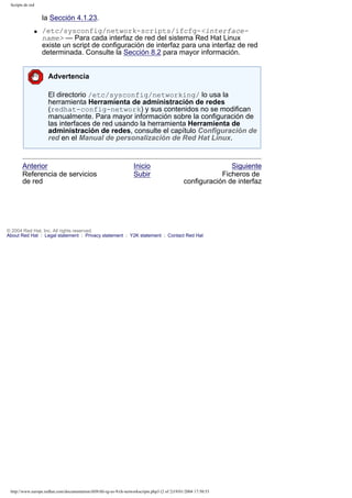 Scripts de red

la Sección 4.1.23.
q

/etc/sysconfig/network-scripts/ifcfg-<interfacename> — Para cada interfaz de red del sistema Red Hat Linux
existe un script de configuración de interfaz para una interfaz de red
determinada. Consulte la Sección 8.2 para mayor información.
Advertencia
El directorio /etc/sysconfig/networking/ lo usa la
herramienta Herramienta de administración de redes
(redhat-config-network) y sus contenidos no se modifican
manualmente. Para mayor información sobre la configuración de
las interfaces de red usando la herramienta Herramienta de
administración de redes, consulte el capítulo Configuración de
red en el Manual de personalización de Red Hat Linux.

Anterior
Referencia de servicios
de red

Inicio
Subir

Siguiente
Ficheros de
configuración de interfaz

© 2004 Red Hat, Inc. All rights reserved.
About Red Hat : Legal statement : Privacy statement : Y2K statement : Contact Red Hat

http://www.europe.redhat.com/documentation/rhl9/rhl-rg-es-9/ch-networkscripts.php3 (2 of 2)19/01/2004 17:50:53

 