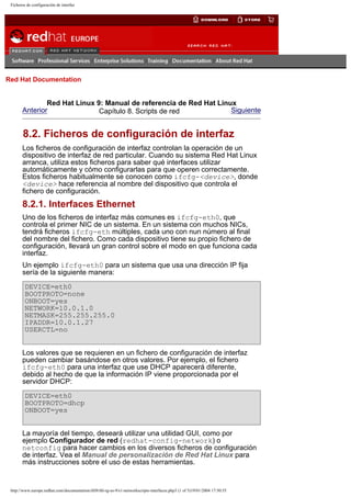 Ficheros de configuración de interfaz

Go
United Kingdom

Red Hat Documentation

Red Hat Linux 9: Manual de referencia de Red Hat Linux
Anterior
Siguiente
Capítulo 8. Scripts de red

8.2. Ficheros de configuración de interfaz
Los ficheros de configuración de interfaz controlan la operación de un
dispositivo de interfaz de red particular. Cuando su sistema Red Hat Linux
arranca, utiliza estos ficheros para saber qué interfaces utilizar
automáticamente y cómo configurarlas para que operen correctamente.
Estos ficheros habitualmente se conocen como ifcfg-<device>, donde
<device> hace referencia al nombre del dispositivo que controla el
fichero de configuración.

8.2.1. Interfaces Ethernet
Uno de los ficheros de interfaz más comunes es ifcfg-eth0, que
controla el primer NIC de un sistema. En un sistema con muchos NICs,
tendrá ficheros ifcfg-eth múltiples, cada uno con nun número al final
del nombre del fichero. Como cada dispositivo tiene su propio fichero de
configuración, llevará un gran control sobre el modo en que funciona cada
interfaz.
Un ejemplo ifcfg-eth0 para un sistema que usa una dirección IP fija
sería de la siguiente manera:
DEVICE=eth0
BOOTPROTO=none
ONBOOT=yes
NETWORK=10.0.1.0
NETMASK=255.255.255.0
IPADDR=10.0.1.27
USERCTL=no
Los valores que se requieren en un fichero de configuración de interfaz
pueden cambiar basándose en otros valores. Por ejemplo, el fichero
ifcfg-eth0 para una interfaz que use DHCP aparecerá diferente,
debido al hecho de que la información IP viene proporcionada por el
servidor DHCP:
DEVICE=eth0
BOOTPROTO=dhcp
ONBOOT=yes
La mayoría del tiempo, deseará utilizar una utilidad GUI, como por
ejemplo Configurador de red (redhat-config-network) o
netconfig para hacer cambios en los diversos ficheros de configuración
de interfaz. Vea el Manual de personalización de Red Hat Linux para
más instrucciones sobre el uso de estas herramientas.

http://www.europe.redhat.com/documentation/rhl9/rhl-rg-es-9/s1-networkscripts-interfaces.php3 (1 of 5)19/01/2004 17:50:55

 