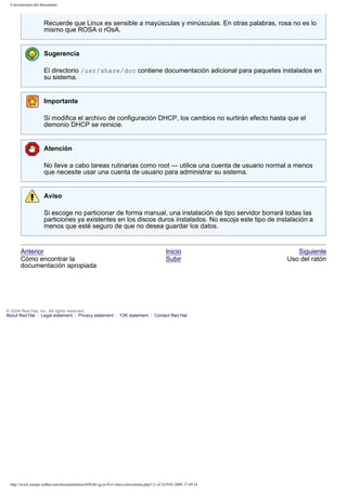 Convenciones del documento

Recuerde que Linux es sensible a mayúsculas y minúsculas. En otras palabras, rosa no es lo
mismo que ROSA o rOsA.

Sugerencia
El directorio /usr/share/doc contiene documentación adicional para paquetes instalados en
su sistema.

Importante
Si modifica el archivo de configuración DHCP, los cambios no surtirán efecto hasta que el
demonio DHCP se reinicie.

Atención
No lleve a cabo tareas rutinarias como root — utilice una cuenta de usuario normal a menos
que necesite usar una cuenta de usuario para administrar su sistema.

Aviso
Si escoge no particionar de forma manual, una instalación de tipo servidor borrará todas las
particiones ya existentes en los discos duros instalados. No escoja este tipo de instalación a
menos que esté seguro de que no desea guardar los datos.

Anterior
Cómo encontrar la
documentación apropiada

Inicio
Subir

© 2004 Red Hat, Inc. All rights reserved.
About Red Hat : Legal statement : Privacy statement : Y2K statement : Contact Red Hat

http://www.europe.redhat.com/documentation/rhl9/rhl-rg-es-9/s1-intro-conventions.php3 (3 of 3)19/01/2004 17:49:34

Siguiente
Uso del ratón

 