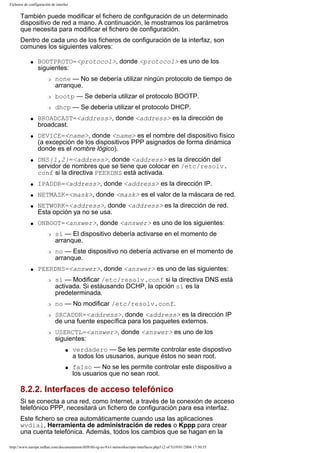 Ficheros de configuración de interfaz

También puede modificar el fichero de configuración de un determinado
dispositivo de red a mano. A continuación, le mostramos los parámetros
que necesita para modificar el fichero de configuración.
Dentro de cada uno de los ficheros de configuración de la interfaz, son
comunes los siguientes valores:
q

BOOTPROTO=<protocol>, donde <protocol> es uno de los
siguientes:
r

none — No se debería utilizar ningún protocolo de tiempo de
arranque.

r
r
q

q

q

bootp — Se debería utilizar el protocolo BOOTP.
dhcp — Se debería utilizar el protocolo DHCP.

BROADCAST=<address>, donde <address> es la dirección de
broadcast.
DEVICE=<name>, donde <name> es el nombre del dispositivo físico
(a excepción de los dispositivos PPP asignados de forma dinámica
donde es el nombre lógico).
DNS{1,2}=<address>, donde <address> es la dirección del
servidor de nombres que se tiene que colocar en /etc/resolv.
conf si la directiva PEERDNS está activada.

q

IPADDR=<address>, donde <address> es la dirección IP.

q

NETMASK=<mask>, donde <mask> es el valor de la máscara de red.

q

q

NETWORK=<address>, donde <address> es la dirección de red.
Esta opción ya no se usa.
ONBOOT=<answer>, donde <answer> es uno de los siguientes:
r

r

q

sí — El dispositivo debería activarse en el momento de
arranque.
no — Este dispositivo no debería activarse en el momento de
arranque.

PEERDNS=<answer>, donde <answer> es uno de las siguientes:
r

r
r

r

sí — Modificar /etc/resolv.conf si la directiva DNS está
activada. Si estáusando DCHP, la opción sí es la
predeterminada.
no — No modificar /etc/resolv.conf.
SRCADDR=<address>, donde <address> es la dirección IP
de una fuente específica para los paquetes externos.
USERCTL=<answer>, donde <answer> es uno de los
siguientes:
s

s

verdadero — Se les permite controlar este dispostivo
a todos los ususarios, aunque éstos no sean root.
falso — No se les permite controlar este dispositivo a
los usuarios que no sean root.

8.2.2. Interfaces de acceso telefónico
Si se conecta a una red, como Internet, a través de la conexión de acceso
telefónico PPP, necesitará un fichero de configuración para esa interfaz.
Este fichero se crea automáticamente cuando usa las aplicaciones
wvdial, Herramienta de administración de redes o Kppp para crear
una cuenta telefónica. Además, todos los cambios que se hagan en la
http://www.europe.redhat.com/documentation/rhl9/rhl-rg-es-9/s1-networkscripts-interfaces.php3 (2 of 5)19/01/2004 17:50:55

 