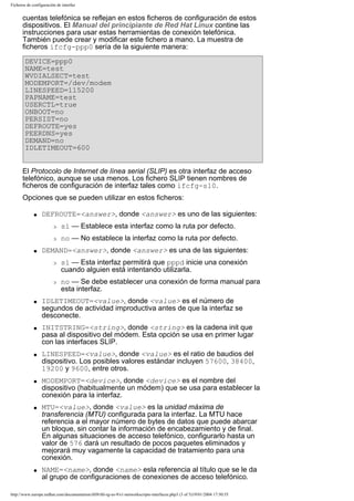 Ficheros de configuración de interfaz

cuentas telefónica se reflejan en estos ficheros de configuración de estos
dispositivos. El Manual del principiante de Red Hat Linux contine las
instrucciones para usar estas herramientas de conexión telefónica.
También puede crear y modificar este fichero a mano. La muestra de
ficheros ifcfg-ppp0 sería de la siguiente manera:
DEVICE=ppp0
NAME=test
WVDIALSECT=test
MODEMPORT=/dev/modem
LINESPEED=115200
PAPNAME=test
USERCTL=true
ONBOOT=no
PERSIST=no
DEFROUTE=yes
PEERDNS=yes
DEMAND=no
IDLETIMEOUT=600
El Protocolo de Internet de línea serial (SLIP) es otra interfaz de acceso
telefónico, aunque se usa menos. Los fichero SLIP tienen nombres de
ficheros de configuración de interfaz tales como ifcfg-sl0.
Opciones que se pueden utilizar en estos ficheros:
q

DEFROUTE=<answer>, donde <answer> es uno de las siguientes:
r
r

q

sí — Establece esta interfaz como la ruta por defecto.
no — No establece la interfaz como la ruta por defecto.

DEMAND=<answer>, donde <answer> es una de las siguientes:
r

r

q

q

q

q

q

q

sí — Esta interfaz permitirá que pppd inicie una conexión
cuando alguien está intentando utilizarla.
no — Se debe establecer una conexión de forma manual para
esta interfaz.

IDLETIMEOUT=<value>, donde <value> es el número de
segundos de actividad improductiva antes de que la interfaz se
desconecte.
INITSTRING=<string>, donde <string> es la cadena init que
pasa al dispositivo del módem. Esta opción se usa en primer lugar
con las interfaces SLIP.
LINESPEED=<value>, donde <value> es el ratio de baudios del
dispositivo. Los posibles valores estándar incluyen 57600, 38400,
19200 y 9600, entre otros.
MODEMPORT=<device>, donde <device> es el nombre del
dispositivo (habitualmente un módem) que se usa para establecer la
conexión para la interfaz.
MTU=<value>, donde <value> es la unidad máxima de
transferencia (MTU) configurada para la interfaz. La MTU hace
referencia a el mayor número de bytes de datos que puede abarcar
un bloque, sin contar la información de encabezamiento y de final.
En algunas situaciones de acceso telefónico, configurarlo hasta un
valor de 576 dará un resultado de pocos paquetes eliminados y
mejorará muy vagamente la capacidad de tratamiento para una
conexión.
NAME=<name>, donde <name> esla referencia al título que se le da
al grupo de configuraciones de conexiones de acceso telefónico.

http://www.europe.redhat.com/documentation/rhl9/rhl-rg-es-9/s1-networkscripts-interfaces.php3 (3 of 5)19/01/2004 17:50:55

 