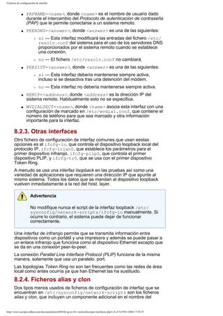 Ficheros de configuración de interfaz

q

q

PAPNAME=<name>, donde <name> es el nombre de usuario dado
durante el intercambio del Protocolo de autenticación de contraseña
(PAP) que le permite conectarse a un sistema remoto.
PEERDNS=<answer>, donde <answer> es una de las siguientes:
r

r
q

r

q

no — El fichero /etc/resolv.conf no cambiará.

PERSIST=<answer>, donde <answer> es una de las siguientes:
r

q

sí — Esta interfaz modificará las entradas del fichero /etc/
resolv.conf del sistema para el uso de los servidores DNS
proporcionados por el sistema remoto cuando se establece
una conexión.

sí — Esta interfaz debería mantenerse siempre activa,
incluso si se desactiva tras una detención del módem.
no — Esta interfaz no debería mantenerse siempre activa.

REMIP=<address>, donde <address> es la dirección IP del
sistema remoto. Habitualmente esto no se especifica.
WVDIALSECT=<name>, donde <name> asocia esta interfaz con una
configuración de marcado en /etc/wvdial.conf, que contiene el
número de teléfono para que sea marcado y otra información
importante para la interfaz.

8.2.3. Otras interfaces
Otro fichero de configuración de interfaz comunes que usan eestas
opciones es el ifcfg-lo, que controla el dispositivo loopback local del
protocolo IP, ifcfg-irlan0, que establece los parámetros para el
primer dispositivo infrarojo, ifcfg-plip0, que controla el primer
dispositivo PLIP, y ifcfg-tr0, que se usa con el primer dispositivo
Token Ring.
A menudo se usa una interfaz loopback en las pruebas así como una
variedad de aplicaciones que requieren una dirección IP que apunte al
mismo sistema. Todos los datos que se mandan al dispositivo loopback
vuelven inmediatamente a la red del host. layer.
Advertencia
No modifique nunca el script de la interfaz loopback /etc/
sysconfig/network-scripts/ifcfg-lo manualmente. Si
ocurre lo contrario, el sistema puede dejar de funcionar
correctamente.
Una interfaz de infrarojo permite que se transmita información entre
dispositivos como un portátil y una impresora y además se puede pasar a
un enlace infrarojo que funciona como el dispositivo Ethernet excepto que
se da en una conexión peer-to-peer.
La conexión Parallel Line Interface Protocol (PLIP) funciona de la misma
manera, solamente que usa un paralelo. port.
Las topologías Token Ring no son tan frecuentes como las redes de área
local como antes ocurría ya que han Ethernet las ha sustituido.

8.2.4. Ficheros alias y clon
Dos tipos menos usados de ficheros de configuración de interfaz que se
encuentran en /etc/sysconfig/network-scripts son los ficheros
alias y clon, que incluyen un componente adicional en el nombre del

http://www.europe.redhat.com/documentation/rhl9/rhl-rg-es-9/s1-networkscripts-interfaces.php3 (4 of 5)19/01/2004 17:50:55

 