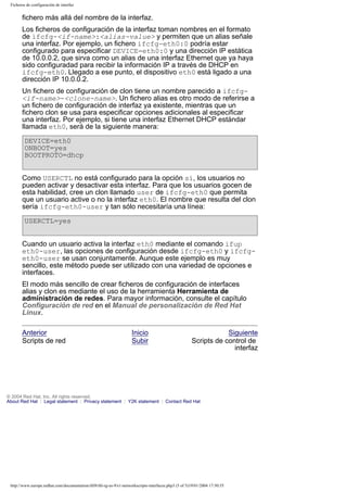 Ficheros de configuración de interfaz

fichero más allá del nombre de la interfaz.
Los ficheros de configuración de la interfaz toman nombres en el formato
de ifcfg-<if-name>:<alias-value> y permiten que un alias señale
una interfaz. Por ejemplo, un fichero ifcfg-eth0:0 podría estar
configurado para especificar DEVICE=eth0:0 y una dirección IP estática
de 10.0.0.2, que sirva como un alias de una interfaz Ethernet que ya haya
sido configuradad para recibir la información IP a través de DHCP en
ifcfg-eth0. Llegado a ese punto, el dispositivo eth0 está ligado a una
dirección IP 10.0.0.2.
Un fichero de configuración de clon tiene un nombre parecido a ifcfg<if-name>-<clone-name>. Un fichero alias es otro modo de referirse a
un fichero de configuración de interfaz ya existente, mientras que un
fichero clon se usa para especificar opciones adicionales al especificar
una interfaz. Por ejemplo, si tiene una interfaz Ethernet DHCP estándar
llamada eth0, será de la siguiente manera:
DEVICE=eth0
ONBOOT=yes
BOOTPROTO=dhcp
Como USERCTL no está configurado para la opción sí, los usuarios no
pueden activar y desactivar esta interfaz. Para que los usuarios gocen de
esta habilidad, cree un clon llamado user de ifcfg-eth0 que permita
que un usuario active o no la interfaz eth0. El nombre que resulta del clon
sería ifcfg-eth0-user y tan sólo necesitaría una línea:
USERCTL=yes
Cuando un usuario activa la interfaz eth0 mediante el comando ifup
eth0-user, las opciones de configuración desde ifcfg-eth0 y ifcfgeth0-user se usan conjuntamente. Aunque este ejemplo es muy
sencillo, este método puede ser utilizado con una variedad de opciones e
interfaces.
El modo más sencillo de crear ficheros de configuración de interfaces
alias y clon es mediante el uso de la herramienta Herramienta de
administración de redes. Para mayor información, consulte el capítulo
Configuración de red en el Manual de personalización de Red Hat
Linux.
Anterior
Scripts de red

Inicio
Subir

Siguiente
Scripts de control de
interfaz

© 2004 Red Hat, Inc. All rights reserved.
About Red Hat : Legal statement : Privacy statement : Y2K statement : Contact Red Hat

http://www.europe.redhat.com/documentation/rhl9/rhl-rg-es-9/s1-networkscripts-interfaces.php3 (5 of 5)19/01/2004 17:50:55

 