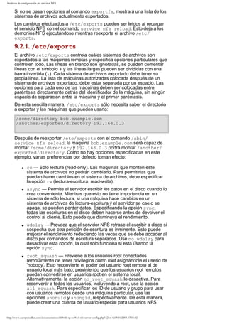 Archivos de configuración del servidor NFS

Si no se pasan opciones al comando exportfs, mostrará una lista de los
sistemas de archivos actualmente exportados.
Los cambios efectuados a /etc/exports pueden ser leídos al recargar
el servicio NFS con el comando service nfs reload. Esto deja a los
demonios NFS ejecutándose mientras reexporta el archivo /etc/
exports.

9.2.1. /etc/exports
El archivo /etc/exports controla cuáles sistemas de archivos son
exportados a las máquinas remotas y especifica opciones particulares que
controlen todo. Las líneas en blanco son ignoradas, se pueden comentar
líneas con el símbolo # y las líneas largas pueden ser divididas con una
barra invertida (). Cada sistema de archivos exportado debe tener su
propia línea. La lista de máquinas autorizadas colocada después de un
sistema de archivos exportado, debe estar separada por un espacio. Las
opciones para cada uno de las máquinas deben ser colocadas entre
paréntesis directamente detrás del identificador de la máquina, sin ningún
espacio de separación entre la máquina y el primer paréntesis.
De esta sencilla manera, /etc/exports sólo necesita saber el directorio
a exportar y las máquinas que pueden usarlo:
/some/directory bob.example.com
/another/exported/directory 192.168.0.3
Después de reexportar /etc/exports con el comando /sbin/
service nfs reload, la máquina bob.example.com será capaz de
montar /some/directory y 192.168.0.3 podrá montar /another/
exported/directory. Como no hay opciones especificadas en este
ejemplo, varias preferencias por defecto toman efecto:
q

q

q

q

ro — Sólo lectura (read-only). Las máquinas que monten este
sistema de archivos no podrán cambiarlo. Para permitirlas que
puedan hacer cambios en el sistema de archivos, debe especificar
la opción rw (lectura-escritura, read-write).
async — Permite al servidor escribir los datos en el disco cuando lo
crea conveniente. Mientras que esto no tiene importancia en un
sistema de sólo lectura, si una máquina hace cambios en un
sistema de archivos de lectura-escritura y el servidor se cae o se
apaga, se pueden perder datos. Especificando la opción sync,
todas las escrituras en el disco deben hacerse antes de devolver el
control al cliente. Esto puede que disminuya el rendimiento.
wdelay — Provoca que el servidor NFS retrase el escribir a disco si
sospecha que otra petición de escritura es inminente. Esto puede
mejorar el rendimiento reduciendo las veces que se debe acceder al
disco por comandos de escritura separados. Use no_wdelay para
desactivar esta opción, la cual sólo funciona si está usando la
opción sync.
root_squash — Previene a los usuarios root conectados
remotamente de tener privilegios como root asignándole el userid de
'nobody'. Esto reconvierte el poder del usuario root remoto al de
usuario local más bajo, previniendo que los usuarios root remotos
puedan convertirse en usuarios root en el sistema local.
Alternativamente, la opción no_root_squash lo desactiva. Para
reconvertir a todos los usuarios, incluyendo a root, use la opción
all_squash. Para especificar los ID de usuario y grupo para usar
con usuarios remotos desde una máquina particular, use las
opciones anonuid y anongid, respectivamente. De esta manera,
puede crear una cuenta de usuario especial para usuarios NFS

http://www.europe.redhat.com/documentation/rhl9/rhl-rg-es-9/s1-nfs-server-config.php3 (2 of 4)19/01/2004 17:51:02

 