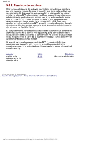Asegurar NFS

9.4.2. Permisos de archivos
Una vez que el sistema de archivos es montado como lectura-escritura
por una máquina remota, la única protección que tiene cada archivo son
sus permisos. Si dos usuarios que comparten el mismo valor de userid
montan el mismo NFS, ellos podran modificar sus archivos mutuamente.
Adicionalmente, cualquiera con acceso root en el sistema cliente puede
usar el comando su - para volverse un usuario que tenga acceso a
determinados archivos a través de la compartición NFS. Para más
detalles sobre los conflictos en NFS y userid, consulte el capítulo llamado
Administración de cuentas y grupos en el Manual de administración
del sistema de Red Hat Linux.
El comportamiento por defecto cuando se está exportando un sistema de
archivos a través NFS es usar root squashing. Esto coloca el userid de
cualquiera que esté accesando la compartición NFS como el usuario root
en su máquina local al valor de la cuenta de 'nobody'. Nunca desactive el
aplastamiento (squashing) de root.
Si se está exportando una compartición NFS como de sólo lectura,
considere usar la opción all_squash, la cual hace que todos los
usuarios accesando el sistema de archivos exportado tomen el userid del
usuario nobody.
Anterior
Archivos de
configuración de
clientes NFS

Inicio
Subir

Siguiente
Recursos adicionales

© 2004 Red Hat, Inc. All rights reserved.
About Red Hat : Legal statement : Privacy statement : Y2K statement : Contact Red Hat

http://www.europe.redhat.com/documentation/rhl9/rhl-rg-es-9/s1-nfs-security.php3 (2 of 2)19/01/2004 17:51:05

 