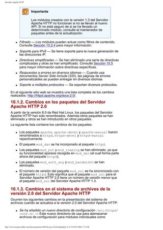 Servidor Apache HTTP

Importante
Los módulos creados con la versión 1.3 del Servidor
Apache HTTP no funcionan si no se llevan al nuevo
API. Si no está seguro de si se ha llevado un
determinado módulo, consulte el mantenedor de
paquetes antes de la actualización.
q

q

q

q

q

Filtrado — Los módulos pueden actuar como filtros de contenido.
Consulte Sección 10.2.4 para mayor información.
Soporte para IPv6 — Se tiene soporte para la nueva generación de
las direcciones IP.
Directivas simplificadas — Se han eliminado una serie de directivas
complicadas y otras se han simplificado. Consulte Sección 10.5
para mayor información sobre directivas específicas.
Respuestas a errores en diversos idiomas — Cuando usa
documentos Server Side Include (SSI), las páginas de errores
personalizables se pueden entregar en diversos idiomas
Soporte a múltiples protocolos — Se soportan diversos protocolos.

En el siguiente sitio web se muestra una lista completa de los cambios
realizados: http://httpd.apache.org/docs-2.0/.

10.1.2. Cambios en los paquetes del Servidor
Apache HTTP 2.0
A partir de la versión 8.0 de Red Hat Linux, los paquetes del Servidor
Apache HTTP han sido renombrados. Además otros paquetes se han
eliminado y otros se han introducido en otros paquetes.
La siguiente lista contiene los cambios de los paquetes:
q

q
q

q

q

Los paquetes apache, apache-devel y apache-manual fueron
renombrados a httpd, httpd-devel y httpd-manual
repectivamente.
El paquete mod_dav se ha incorporado al paquete httpd.
Los paquetes mod_put y mod_roaming se han eliminado, ya que
su funcionalidad aparece recogida en mod_dav (el cual forma parte
ahora del paquete httpd).
Los paquetes mod_auth_any y mod_bandwidth se han
eliminado.
El número de versión del paquete mod_ssl se ha sincronizado con
el paquete httpd. Esto significa que el paquete mod_ssl para el
Servidor Apache HTTP 2.0 tiene un número de versión menor que
el paquete mod_ssl del Servidor Apache HTTP 1.3.

10.1.3. Cambios en el sistema de archivos de la
versión 2.0 del Servidor Apache HTTP
Ocurren los siguientes cambios en la presentación del sistema de
archivos cuando se actualiza a la versión 2.0 del Servidor Apache HTTP:
q

Se ha añadido un nuevo directorio de configuración /etc/httpd/
conf.d/. — Este nuevo directorio de usa para alamacenar
archivos de configuración para módulos individuales como

http://www.europe.redhat.com/documentation/rhl9/rhl-rg-es-9/ch-httpd.php3 (2 of 3)19/01/2004 17:51:08

 