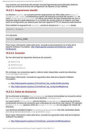 Migración de los archivos de configuración de la versión del Servidor Apache HTTP 1.3

Los usuarios con secciones del servidor principal ligeramente personalizadas deberían
migrar sus cambios al archivo de configuración de Apache 2.0 por defecto.

10.2.2.1. Asignaciones UserDir
La directiva UserDir se usa para permitir asignaciones de URLs tales como http://
example.com/~bob/ a subdirectorios dentro del directorio principal del usuario bob, tal
como /home/bob/public_html. Un efecto secundario de esta característica es que un
atacante potente puede determinar si un nombre de usuario está en el sistema, por esta
razón la configuración por defecto para Servidor Apache HTTP 2.0 desactiva esta directiva.
Para habilitar la asignación de UserDir, cambie la directiva en httpd.conf desde:
UserDir disable
a lo siguiente:
UserDir public_html
Para mayor información sobre este tema, consulte la documentación en el sitio de la
Apache Software Foundation, http://httpd.apache.org/docs-2.0/mod/mod_userdir.
html#userdir.

10.2.2.2. Conexión
Se han eliminado las siguientes directivas de conexión:
q

AgentLog

q

RefererLog

q

RefererIgnore

Sin embargo, las conexiones agent y referrer estan disponibles usando las directivas
CustomLog y LogFormat.
Para mayor información, consulte los siguientes sitios web de la Apache Software
Foundation:
q

http://httpd.apache.org/docs-2.0/mod/mod_log_config.html#customlog

q

http://httpd.apache.org/docs-2.0/mod/mod_log_config.html#logformat

10.2.2.3. Índice de directorios
Se ha eliminado la directiva FancyIndexing. La misma funcionalidad se encuentra ahora
en FancyIndexing option dentro de la directiva IndexOptions.
La nueva opción VersionSort para la directiva IndexOptions causa que los archivos
conteniendo números de versiones sean ordenados de una forma más natural. Por ejemplo,
httpd-2.0.6.tar aparece antes de httpd-2.0.36.tar en una página de índices de
directorio.
Las directivas predeterminadas ReadmeName y HeaderName han sido cambiadas desde
README y HEADER a README.html y HEADER.html.
Para mayor información sobre este tema, consulte los siguientes sitios web de la Apache
Software Foundation:
q

http://httpd.apache.org/docs-2.0/mod/mod_autoindex.html#indexoptions

http://www.europe.redhat.com/documentation/rhl9/rhl-rg-es-9/s1-httpd-v2-mig.php3 (4 of 10)19/01/2004 17:51:11

 