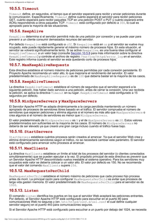 Directivas de configuración en httpd.conf

10.5.5. Timeout
Timeout define, en segundos, el tiempo que el servidor esperará para recibir y enviar peticiones durante
la comunicación. Específicamente, Timeout define cuánto esperará el servidor para recibir peticiones
GET, cuánto esperará para recibir paquetes TCP en una petición POST o PUT y cuánto esperará entre
ACKs respondiendo a otros paquetes TCP. Timeout está configurado por defecto a 300, lo cual es
apropiado para la mayoría de las situaciones.

10.5.6. KeepAlive
KeepAlive determina si el servidor permitirá más de una petición por conexión y se puede usar para
prevenir a un cliente consumir demasiados recursos del servidor.
Por defecto Keepalive está configurado a off. Si Keepalive está en on y el servidor se vuelve muy
ocupado, este puede rápidamente generar el máximo número de procesos hijos. En esta situación, el
servidor se volverá significativamente lento. Si se activa Keepalive, es una buena idea configurar el
KeepAliveTimeout a un valor bajo (consulte Sección 10.5.8 para más información sobre la directiva
KeepAliveTimeout) y controle el archivo de registro /var/log/httpd/error_log en el servidor.
Este registro informa cuando el servidor se esta quedando corto de procesos hijos.

10.5.7. MaxKeepAliveRequests
Esta directiva establece el número máximo de peticiones permitidas por cada conexión persistente. El
Proyecto Apache recomienda un valor alto, lo que mejoraría el rendimiento del servidor. El valor
predeterminado de MaxKeepAliveRequests es de 100 que debería bastar en la mayoría de los casos.

10.5.8. KeepAliveTimeout
La directiva KeepAliveTimeout establece el número de segundos que el servidor esperará a la
siguiente petición, tras haber dado servicio a una petición, antes de cerrar la conexión. Una vez recibida
la petición, se aplica la directiva Timeout en su lugar. KeepAliveTimeout está configurado a 15
segundos por defecto.

10.5.9. MinSpareServers y MaxSpareServers
El Servidor Apache HTTP se adapta dinámicamente a la carga percibida manteniendo un número
apropiado de procesos de servidores libres basado en el tráfico. El servidor comprueba el número de
servidores que esperan peticiones y elimina algunos si el número es más alto que MaxSpareServers o
crea algunos si el número de servidores es menor que MinSpareServers.
El valor predeterminado de MinSpareServers es 5 y el de MaxSpareServers es 20. Estos valores
predeterminados son suficientes en la mayoría de los casos. El número de MinSpareServers no
debería de ser elevado ya que creará una gran carga incluso cuando el tráfico fuese bajo.

10.5.10. StartServers
StartServers establece cuántos procesos serán creados al arrancar. Ya que el servidor Web crea y
elimina dinámicamente servidores según el tráfico, no se necesitará cambiar este parámetro. El servidor
está configurado para arrancar ocho procesos al arrancar.

10.5.11. MaxClients
La directiva MaxClients establece un límite al total de los procesos del servidor (o clientes conectados
simultáneamente) que se pueden ejecutar a la vez. El propósito principal de esta directiva es prevenir que
un Servidor Apache HTTP descontrolado vuelva inestable al sistema operativo. Para los servidores muy
ocupados este valor se debería colocar a un valor alto. El valor por defecto es 150. No se recomienda
que el valor del comando MaxClients supere 256.

10.5.12. MaxRequestsPerChild
MaxRequestsPerChild establece el número máximo de peticiones que cada proceso hijo procesa
antes de morir. La principal razón para configurar MaxRequestsPerChild es evitar que procesos de
larga vida gasten memoria. El valor predeterminado de MaxRequestsPerChild para el servidor es de
1000.

10.5.13. Listen
El comando Listen identifica los puertos en los que el servidor Web aceptará las peticiones entrantes.
Por defecto, el Servidor Apache HTTP está configurado para escuchar en el puerto 80 para
comunicaciones Web no seguras y (en /etc/httpd/conf.d/ssl.conf el cual define cualquier
servidor seguro) en el puerto 443 para comunicaciones seguras.
Si el Servidor Apache HTTP está configurado para escuchar a un puerto por debajo del 1024, se necesita
http://www.europe.redhat.com/documentation/rhl9/rhl-rg-es-9/s1-apache-config.php3 (2 of 12)19/01/2004 17:51:18

 