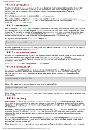 Directivas de configuración en httpd.conf

10.5.20. ServerAdmin
Configure la directiva ServerAdmin a la dirección de correo electrónico del administrador del servidor
Web. Esta dirección de correo aparecerá en los mensajes de error en las páginas generadas por el
servidor Web, de tal manera que los usuarios pueden comunicar errores enviando correo al
administrador.
Por defecto, ServerAdmin es configurado a root@localhost.
Una forma típica de configurar ServerAdmin es situarlo en la dirección webmaster@ejemplo.com.
Después cree un alias del webmaster para la persona responsable del servidor Web en /etc/aliases
y ejecute /usr/bin/newaliases.

10.5.21. ServerName
Use la directiva ServerName para configurar un nombre de servidor y un número de puerto (que coincida
con la directiva Listen) para el servidor. El ServerName no necesita coincidir con el nombre real de la
máquina. Por ejemplo, el servidor Web puede ser www.example.com pero el nombre del servidor es en
realidad foo.example.com. El valor especificado en ServerName debe ser un nombre de Domain
Name Service válido (DNS) que pueda ser resuelto por el sistema — no invente algo.
Lo siguiente es una directiva ServerName de ejemplo:
ServerName www.example.com:80
Cuando especifique un ServerName, asegúrese de que el par de la dirección IP y el nombre del servidor
esten incluidos en el archivo /etc/hosts.

10.5.22. UseCanonicalName
Cuando se configure esta directiva a on, se está indicando al Servidor Apache HTTP a que se referencie
asímismo usando el valor especificado en las directivas ServerName y Port. Cuando
UseCanonicalName es configurada a off, el servidor usará el valor usado por el cliente solicitante
cuando se refiera a el.
UseCanonicalName está configurada a off por defecto.

10.5.23. DocumentRoot
DocumentRoot es el directorio que contiene la mayoría de los archivos HTML que se entregarán en
respuesta a peticiones. El directorio predeterminado DocumentRoot para servidores seguros y no
seguros es /var/www/html. Por ejemplo, el servidor puede recibir una petición para el siguiente
documento:
http://example.com/foo.html
El servidor busca por el archivo siguiente en el directorio por defecto:
/var/www/html/foo.html
Si se quiere cambiar DocumentRoot para que no lo compartan los servidores seguros y no seguros, vea
Sección 10.8.

10.5.24. Directory
Las etiquetas <Directory /path/to/directory> y </Directory> se usan para crear lo que se
conoce como un contenedor y se usan para agrupar un grupo de directivas de configuración que sólo se
aplican a ese directorio y sus subdirectorios. Cualquier directiva aplicable a un directorio puede usarse en
las etiquetas <Directory>.
Por defecto, se aplican parámetros muy restrictivos al directorio raíz (/), utilizando las directivas Options
(consulte Sección 10.5.25) y AllowOverride (vea Sección 10.5.26). Con esta configuración, cualquier
directorio del sistema que necesite valores más permisivos ha de ser configurado explícitamente con
esos valores.
En la configuración por defecto, otro contenedor Directory es configurado para el DocumentRoot el
cual asigna parámetros menos rígidos al árbol del directorio para que el Servidor Apache HTTP pueda
accesar archivos que residan allí.
El contenedor Directory también se puede usar para configurar directorios adicionales cgi-bin para
http://www.europe.redhat.com/documentation/rhl9/rhl-rg-es-9/s1-apache-config.php3 (4 of 12)19/01/2004 17:51:18

 