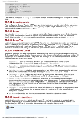 Directivas de configuración en httpd.conf

<Location /server-info>
SetHandler server-info
Order deny,allow
Deny from all
Allow from <.example.com>
</Location>
Una vez más, reemplace <.example.com> con el nombre del dominio de segundo nivel para el servidor
Web.

10.5.64. ProxyRequests
Para configurar el Servidor Apache HTTP para que funcione como un servidor proxy, elimine las marcas
hash del comienzo de la línea <IfModule mod_proxy.c> para cargar el módulo mod_proxy y
configurar la directiva ProxyRequests a On.

10.5.65. Proxy
Las etiquetas <Proxy *> y </Proxy> crean un contenedor el cual envuelve un grupo de directivas de
configuración solamente para aplicar al servidor proxy. Muchas directivas las cuales son permitidas
dentro del contenedor <Directory> pueden también ser usadas dentro del contenedor <Proxy>.

10.5.66. ProxyVia
La directiva ProxyVia controla si se envía HTTP Via: junto con peticiones o respuestas que vayan vía el
servidor proxy Apache. Via: header mostrará el nombre de la máquina si ProxyVia está en On, muestra
el nombre de máquina y la versión del Servidor Apache HTTP para Full, y cualquier línea Via: se
enviará sin cambiar si está ProxyVia está en Off, y las líneas Via: serán eliminadas si está en Block.

10.5.67. Directivas Cache
Hay varias directivas de caché suministradas por el archivo de configuración del Servidor Apache HTTP.
En la mayoría de los casos, al quitar el comentario de estas líneas mediante la eliminación del símbolo [#]
del principio de la línea es suficiente. Lo siguiente, sin embargo, es una lista de algunas de las directivas
relacionadas a caché más importantes.
q

q

q

q

q

q

q

CacheRoot — pone el nombre del directorio que contiene archivos de caché. El valor
predeterminado de CacheRoot es el directorio /var/httpd/proxy/.
CacheSize — establece cuánto espacio puede usar el caché, en KB. El valor predeterminado de
CacheSize es 5 KB.
CacheGcInterval — establece el número de horas que deben pasar antes de que los archivos
en el caché sean borrados. El valor por defecto para CacheGcInterval es 4 horas.
CacheMaxExpire — Especifica cuanto tiempo se conservan los documentos HTML (sin una
recarga desde el servidor Web original) en el caché. El valor por defecto es 24 horas.
CacheLastModifiedFactor — Especifica la creación de una fecha de vencimiento para
documentos que no venían con caducidad desde el servidor de origen. El valor predeterminado de
CacheLastModifiedFactor está configurado a 0.1, es decir que la fecha de vencimiento para
tales documentos es igual a un décimo de la cantidad de tiempo desde la última vez que se
modificó el documento.
CacheDefaultExpire — Especifica el tiempo de caducidad en horas para un documento que fue
recibido usando un protocolo que no soporta fechas de vencimiento. El valor por defecto es
configurado a 1 hora.
NoCache — Especifica una lista de máquinas cuyos contenidos no está cacheado.

10.5.68. NameVirtualHost
La directiva NameVirtualHost asocia una dirección IP y número de puerto, si es necesario, para
cualquier máquina virtual basada en nombres. El hospedaje virtual basado en nombres permite a un
Servidor Apache HTTP servir a dominios diferentes sin usar múltiples direcciones IP.
Nota

http://www.europe.redhat.com/documentation/rhl9/rhl-rg-es-9/s1-apache-config.php3 (11 of 12)19/01/2004 17:51:18

 
