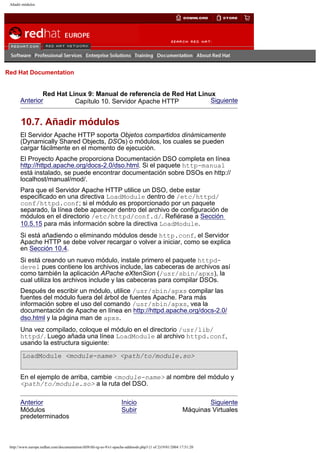 Añadir módulos

Go
United Kingdom

Red Hat Documentation

Red Hat Linux 9: Manual de referencia de Red Hat Linux
Anterior
Siguiente
Capítulo 10. Servidor Apache HTTP

10.7. Añadir módulos
El Servidor Apache HTTP soporta Objetos compartidos dinámicamente
(Dynamically Shared Objects, DSOs) o módulos, los cuales se pueden
cargar fácilmente en el momento de ejecución.
El Proyecto Apache proporciona Documentación DSO completa en línea
http://httpd.apache.org/docs-2.0/dso.html. Si el paquete http-manual
está instalado, se puede encontrar documentación sobre DSOs en http://
localhost/manual/mod/.
Para que el Servidor Apache HTTP utilice un DSO, debe estar
especificado en una directiva LoadModule dentro de /etc/httpd/
conf/httpd.conf; si el módulo es proporcionado por un paquete
separado, la línea debe aparecer dentro del archivo de configuración de
módulos en el directorio /etc/httpd/conf.d/. Refiérase a Sección
10.5.15 para más información sobre la directiva LoadModule.
Si está añadiendo o eliminando módulos desde http.conf, el Servidor
Apache HTTP se debe volver recargar o volver a iniciar, como se explica
en Sección 10.4.
Si está creando un nuevo módulo, instale primero el paquete httpddevel pues contiene los archivos include, las cabeceras de archivos así
como también la aplicación APache eXtenSion (/usr/sbin/apxs), la
cual utiliza los archivos include y las cabeceras para compilar DSOs.
Después de escribir un módulo, utilice /usr/sbin/apxs compilar las
fuentes del módulo fuera del árbol de fuentes Apache. Para más
información sobre el uso del comando /usr/sbin/apxs, vea la
documentación de Apache en línea en http://httpd.apache.org/docs-2.0/
dso.html y la página man de apxs.
Una vez compilado, coloque el módulo en el directorio /usr/lib/
httpd/. Luego añada una línea LoadModule al archivo httpd.conf,
usando la estructura siguiente:
LoadModule <module-name> <path/to/module.so>
En el ejemplo de arriba, cambie <module-name> al nombre del módulo y
<path/to/module.so> a la ruta del DSO.
Anterior
Módulos
predeterminados

Inicio
Subir

Siguiente
Máquinas Virtuales

http://www.europe.redhat.com/documentation/rhl9/rhl-rg-es-9/s1-apache-addmods.php3 (1 of 2)19/01/2004 17:51:20

 