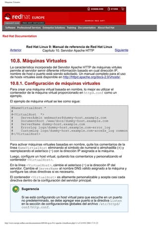 Máquinas Virtuales

Go
United Kingdom

Red Hat Documentation

Anterior

Red Hat Linux 9: Manual de referencia de Red Hat Linux
Siguiente
Capítulo 10. Servidor Apache HTTP

10.8. Máquinas Virtuales
La característica incorporada del Servidor Apache HTTP de máquinas virtules
permite al servidor servir diferente información basado en cual dirección IP,
nombre de host o puerto está siendo solicitado. Un manual completo para el uso
de hosts virtuales está disponible en http://httpd.apache.org/docs-2.0/vhosts/.

10.8.1. Configuración de máquinas virtuales
Para crear una máquina virtual basada en nombre, lo mejor es utilizar el
contenedor de la máquina virtual proporcionado en httpd.conf como un
ejemplo.
El ejemplo de máquina virtual se lee como sigue:
#NameVirtualHost *
#
#<VirtualHost *>
#
ServerAdmin webmaster@dummy-host.example.com
#
DocumentRoot /www/docs/dummy-host.example.com
#
ServerName dummy-host.example.com
#
ErrorLog logs/dummy-host.example.com-error_log
#
CustomLog logs/dummy-host.example.com-access_log common
#</VirtualHost>
Para activar máquinas virtuales basadas en nombre, quite los comentarios de la
línea NameVirtualHost eliminando el símbolo de numeral o almohadilla (#) y
reemplazando el asterísco (*) con la dirección IP asignada a la máquina.
Luego, configure un host virtual, quitando los comentarios y personalizando el
contenedor <VirtualHost>.
En la línea <VirtualHost>, cámbie el asterísco (*) a la dirección IP del
servidor. Cambie el ServerName al nombre DNS válido asignado a la máquina y
configure las otras directivas si es necesario.
El contenedor <VirtualHost> es altamente personalizable y acepta casi cada
directiva dentro de la configuración del servidor principal.
Sugerencia
Si se está configurando un host virtual para que escuche en un puerto
no predeterminado, se debe agregar ese puerto a la directiva Listen
en la sección de configuraciones globales del archivo /etc/httpd/
conf/http.conf.

http://www.europe.redhat.com/documentation/rhl9/rhl-rg-es-9/s1-apache-virtualhosts.php3 (1 of 3)19/01/2004 17:51:22

 