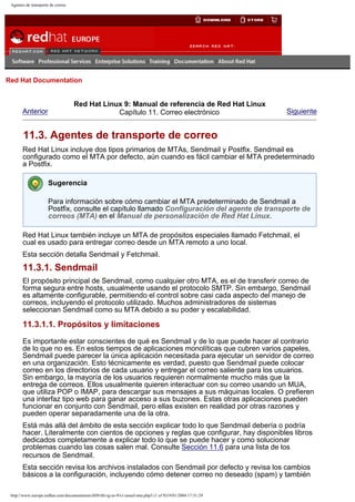 Agentes de transporte de correo

Go
United Kingdom

Red Hat Documentation

Anterior

Red Hat Linux 9: Manual de referencia de Red Hat Linux
Capítulo 11. Correo electrónico

Siguiente

11.3. Agentes de transporte de correo
Red Hat Linux incluye dos tipos primarios de MTAs, Sendmail y Postfix. Sendmail es
configurado como el MTA por defecto, aún cuando es fácil cambiar el MTA predeterminado
a Postfix.
Sugerencia
Para información sobre cómo cambiar el MTA predeterminado de Sendmail a
Postfix, consulte el capítulo llamado Configuración del agente de transporte de
correos (MTA) en el Manual de personalización de Red Hat Linux.
Red Hat Linux también incluye un MTA de propósitos especiales llamado Fetchmail, el
cual es usado para entregar correo desde un MTA remoto a uno local.
Esta sección detalla Sendmail y Fetchmail.

11.3.1. Sendmail
El propósito principal de Sendmail, como cualquier otro MTA, es el de transferir correo de
forma segura entre hosts, usualmente usando el protocolo SMTP. Sin embargo, Sendmail
es altamente configurable, permitiendo el control sobre casi cada aspecto del manejo de
correos, incluyendo el protocolo utilizado. Muchos administradores de sistemas
seleccionan Sendmail como su MTA debido a su poder y escalabilidad.

11.3.1.1. Propósitos y limitaciones
Es importante estar conscientes de qué es Sendmail y de lo que puede hacer al contrario
de lo que no es. En estos tiempos de aplicaciones monolíticas que cubren varios papeles,
Sendmail puede parecer la única aplicación necesitada para ejecutar un servidor de correo
en una organización. Esto técnicamente es verdad, puesto que Sendmail puede colocar
correo en los directorios de cada usuario y entregar el correo saliente para los usuarios.
Sin embargo, la mayoría de los usuarios requieren normalmente mucho más que la
entrega de correos. Ellos usualmente quieren interactuar con su correo usando un MUA,
que utiliza POP o IMAP, para descargar sus mensajes a sus máquinas locales. O prefieren
una interfaz tipo web para ganar acceso a sus buzones. Estas otras aplicaciones pueden
funcionar en conjunto con Sendmail, pero ellas existen en realidad por otras razones y
pueden operar separadamente una de la otra.
Está más allá del ámbito de esta sección explicar todo lo que Sendmail debería o podría
hacer. Literalmente con cientos de opciones y reglas que configurar, hay disponibles libros
dedicados completamente a explicar todo lo que se puede hacer y como solucionar
problemas cuando las cosas salen mal. Consulte Sección 11.6 para una lista de los
recursos de Sendmail.
Esta sección revisa los archivos instalados con Sendmail por defecto y revisa los cambios
básicos a la configuración, incluyendo cómo detener correo no deseado (spam) y también
http://www.europe.redhat.com/documentation/rhl9/rhl-rg-es-9/s1-email-mta.php3 (1 of 9)19/01/2004 17:51:29

 