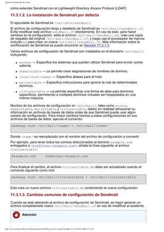 Agentes de transporte de correo

cómo extender Sendmail con el Lightweight Directory Access Protocol (LDAP).

11.3.1.2. La instalación de Sendmail por defecto
El ejecutable de Sendmail es /usr/sbin/sendmail.
El archivo de configuración largo y detallado de Sendmail es /etc/mail/sendmail.cf.
Evite modificar este archivo sendmail.cf directamente. En vez de esto, para hacer
cambios en la configuración, edite el archivo /etc/mail/sendmail.mc, cree una copia
de respaldo del original /etc/mail/sendmail.cf, y luego use el procesador de macros
incluído m4 para crear un nueva /etc/mail/sendmail.cf. Más información sobre la
confifuración de Sendmail se puede encontrar en Sección 11.3.1.3.
Varios archivos de configuración de Sendmail son instalados en el directorio /etc/mail/
incluyendo:
q

access — Especifica los sistemas que pueden utilizar Sendmail para enviar correo
saliente.

q

domaintable — Le permite crear asignaciones de nombres de dominio.

q

local-host-names — Especifica aliases para el host.

q

q

mailertable — Especifica instrucciones para ignorar la ruta de determinados
dominios.
virtusertable — Le permite especificar una forma de alias para dominios
específicos, permitiendo a múltiples dominios virtuales ser hospedados en una
misma máquina.

Muchos de los archivos de configuración en /etc/mail/, tales como access,
domaintable, mailertable y virtusertable, deben en realidad almacenar su
información en archivos de bases de datos antes de que Sendmail puede usar algún
cambio de configuración. Para incluir cambios hechos a estas configuraciones en sus
archivos de bases de datos, ejecute el comando:
makemap hash /etc/mail/<name> < /etc/mail/<name>
Donde <name> es reemplazado con el nombre del archivo de configuración a convertir.
Por ejemplo, para tener todos los correos direccionados al dominio example.com
entregados a <bob@other-example.com>, añada la línea siguiente al archivo
virtusertable:
@example.com

bob@other-example.com

Para finalizar el cambio, el archivo virtusertable.db debe ser actualizado usando el
comando siguiente como root:
makemap hash /etc/mail/virtusertable < /etc/mail/virtusertable
Esto crea un nuevo archivo virtusertable.db conteniendo la nueva configuración.

11.3.1.3. Cambios comunes de configuración de Sendmail
Cuando se esté alterando el archivo de configuración de Sendmail, es mejor generar un
archivo completamete nuevo /etc/mail/sendmail.cf en vez de modificar el existente.
Atención

http://www.europe.redhat.com/documentation/rhl9/rhl-rg-es-9/s1-email-mta.php3 (2 of 9)19/01/2004 17:51:29

 