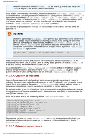 Agentes de transporte de correo

Antes de cambiar el archivo sendmail.cf, es una muy buena idea hacer una
copia de respaldo del archivo en funcionamiento.
Para añadir funcionalidad a Sendmail, modifique el archivo /etc/mail/sendmail.mc.
Cuando termine, utilice el procesador de macros m4 para generar un nuevo sendmail.cf
ejecutando el comando m4 /etc/mail/sendmail.mc > /etc/mail/sendmail.cf.
Después de crear un nuevo archivo /etc/mail/sendmail.cf, reinicie Sendmail para
que tomen efecto los cambios. La forma más fácil de hacer esto es escribiendo el
comando /sbin/service sendmail restart como root.
Por defecto, el procesador de macros m4 es instalado con Sendmail pero es parte del
paquete m4.
Importante
El archivo por defecto sendmail.cf no permite que Sendmail acepte conexiones
de red desde ningún host mas que la máquina local. Para configurar Sendmail
como un servidor para otros clientes, modifique /etc/mail/sendmail.mc y
cambie DAEMON_OPTIONS para que también escuche en dispositivos de red o
coloque en comentarios toda esta opción. Luego, vuelva a generar /etc/mail/
sendmail.cf ejecutando:
m4 /etc/mail/sendmail.mc > /etc/mail/sendmail.cf

Esta configuración debería de funcionar para la mayoría de los sitios sólo SMTP. No
funcionará para sitios UUCP (copia UNIX a UNIX); debe generar un nuevo sendmail.cf
si se está usando transferencias de correo UUCP.
Consulte el archivo /usr/share/sendmail-cf/README antes de modificar cualquier
archivo en los directorios bajo el directorio /usr/share/sendmail-cf, pues ellos
pueden afectar la futura configuración de los archivos /etc/mail/sendmail.cf.

11.3.1.4. Creación de máscaras
Una configuración común de Sendmail es tener una sola máquina actuando como el
gateway de correo para todas las máquinas en la red. Por ejemplo, una compañía puede
querer tener una máquina llamada mail.bigcorp.com que maneja todo su correo y
asigna una dirección de retorno consistente para todo el correo saliente.
En esta situación, el servidor Sendmail debe enmascarar los nombres de las máquinas en
la red de la compañía para que la dirección de retorno sea user@bigcorp.com en vez de
user@devel.bigcorp.com.
Para hacer esto, añada las líneas siguientes /etc/mail/sendmail.mc:
FEATURE(always_add_domain)dnl
FEATURE(`masquerade_entire_domain')
FEATURE(`masquerade_envelope')
FEATURE(`allmasquerade')
MASQUERADE_AS(`bigcorp.com.')
MASQUERADE_DOMAIN(`bigcorp.com.')
MASQUERADE_AS(bigcorp.com)
Después de generar un nuevo sendmail.cf usando m4, esta configuración hará que
todo el correo dentro de la red aparezca como que si hubiese sido enviado desde
bigcorp.com.

11.3.1.5. Detener el correo basura
http://www.europe.redhat.com/documentation/rhl9/rhl-rg-es-9/s1-email-mta.php3 (3 of 9)19/01/2004 17:51:29

 