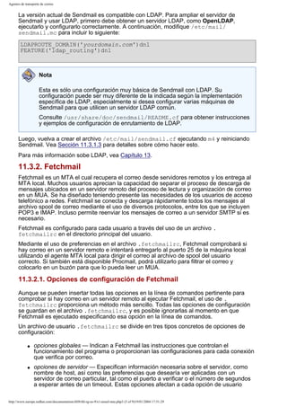 Agentes de transporte de correo

La versión actual de Sendmail es compatible con LDAP. Para ampliar el servidor de
Sendmail y usar LDAP, primero debe obtener un servidor LDAP, como OpenLDAP,
ejecutarlo y configurarlo correctamente. A continuación, modifique /etc/mail/
sendmail.mc para incluir lo siguiente:
LDAPROUTE_DOMAIN('yourdomain.com')dnl
FEATURE('ldap_routing')dnl

Nota
Esta es sólo una configuración muy básica de Sendmail con LDAP. Su
configuración puede ser muy diferente de la indicada según la implementación
específica de LDAP, especialmente si desea configurar varias máquinas de
Sendmail para que utilicen un servidor LDAP común.
Consulte /usr/share/doc/sendmail/README.cf para obtener instrucciones
y ejemplos de configuración de enrutamiento de LDAP.
Luego, vuelva a crear el archivo /etc/mail/sendmail.cf ejecutando m4 y reiniciando
Sendmail. Vea Sección 11.3.1.3 para detalles sobre cómo hacer esto.
Para más información sobe LDAP, vea Capítulo 13.

11.3.2. Fetchmail
Fetchmail es un MTA el cual recupera el correo desde servidores remotos y los entrega al
MTA local. Muchos usuarios aprecian la capacidad de separar el proceso de descarga de
mensajes ubicados en un servidor remoto del proceso de lectura y organización de correo
en un MUA. Se ha diseñado teniendo presente las necesidades de los usuarios de acceso
telefónico a redes. Fetchmail se conecta y descarga rápidamente todos los mensajes al
archivo spool de correo mediante el uso de diversos protocolos, entre los que se incluyen
POP3 e IMAP. Incluso permite reenviar los mensajes de correo a un servidor SMTP si es
necesario.
Fetchmail es configurado para cada usuario a través del uso de un archivo .
fetchmailrc en el directorio principal del usuario.
Mediante el uso de preferencias en el archivo .fetchmailrc, Fetchmail comprobará si
hay correo en un servidor remoto e intentará entregarlo al puerto 25 de la máquina local
utilizando el agente MTA local para dirigir el correo al archivo de spool del usuario
correcto. Si también está disponible Procmail, podrá utilizarlo para filtrar el correo y
colocarlo en un buzón para que lo pueda leer un MUA.

11.3.2.1. Opciones de configuración de Fetchmail
Aunque se pueden insertar todas las opciones en la línea de comandos pertinente para
comprobar si hay correo en un servidor remoto al ejecutar Fetchmail, el uso de .
fetchmailrc proporciona un método más sencillo. Todas las opciones de configuración
se guardan en el archivo .fetchmailrc, y es posible ignorarlas al momento en que
Fetchmail es ejecutado especificando esa opción en la línea de comandos.
Un archivo de usuario .fetchmailrc se divide en tres tipos concretos de opciones de
configuración:
q

q

opciones globales — Indican a Fetchmail las instrucciones que controlan el
funcionamiento del programa o proporcionan las configuraciones para cada conexión
que verifica por correo.
opciones de servidor — Especifican información necesaria sobre el servidor, como
nombre de host, así como las preferencias que desearía ver aplicadas con un
servidor de correo particular, tal como el puerto a verificar o el número de segundos
a esperar antes de un timeout. Estas opciones afectan a cada opción de usuario

http://www.europe.redhat.com/documentation/rhl9/rhl-rg-es-9/s1-email-mta.php3 (5 of 9)19/01/2004 17:51:29

 