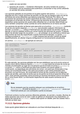 Agentes de transporte de correo

usado con ese servidor.
q

opciones de usuario — Contienen información, tal como nombre de usuario y
contraseña, que es necesaria para autenticar y comprobar si hay correo utilizando
un servidor de correo concreto.

Las opciones globales se encuentran en la parte superior del archivo .fetchmailrc,
seguidas de una o varias opciones de servidor con las que se designa cada uno de los
servidores de correo diferentes que debería comprobar Fetchmail. Por último, se
encuentran las opciones de usuario específicas de cada cuenta de usuario que desea
comprobar en el servidor de correo. Al igual que las opciones de servidor, se pueden
especificar varias opciones de usuario para utilizarlas con un servidor determinado así
como también comprobar varias cuentas de correo electrónico en el mismo servidor.
Las opciones de servidor se llaman para ejecución en el archivo .fetchmailrc mediante
el uso de una opción especial, poll o skip, que precede cualquier información de
servidor. La acción poll indica a Fetchmail que use esta opción de servidor cuando se
ejecute, lo que en realidad verifica por correo usando las opciones de usuario. Cualquier
opción de servidor luego de una acción skip, sin embargo, no se verificará a menos que
este nombre de host sea especificado cuando Fetchmail es llamado. La opción skip
configura pruebas en .fetchmailrc y sólo chequea ese servidor cuando se desee
específicamente, sin afectar ninguna configuracion en funcionamiento actualmente.
Un archivo .fetchmailrc de ejemplo se vería así:
set postmaster "user1"
set bouncemail
poll pop.domain.com proto pop3
user 'user1' there with password 'secret' is user1 here
poll mail.domain2.com
user 'user5' there with password 'secret2' is user1 here
user 'user7' there with password 'secret3' is user1 here
En este ejemplo, las opciones globales son las que establecen que se le envíe correo al
usuario como última instancia (opción postmaster) y que todos los errores de correo se
manden al postmaster en lugar de a la persona que ha enviado el correo (bouncemail).
La acción set indica a Fetchmail que esta línea contiene una opción global. A
continuación, se especifican dos servidores de correo: uno para que compruebe si hay
correo con el protocolo POP3 y otro para que pruebe a usar varios protocolos para
encontrar uno que funcione. Se comprueba el correo de dos usuarios con la segunda
opción de servidor, pero todo el correo que se encuentre se envía al spool de correo del
user1. Esto permite comprobar varios buzones en diversos servidores como si se tratara
de un único buzón MUA. La información específica de cada usuario comienza con la
acción user.
Nota
No es necesario que los usuarios coloquen sus contraseñas en el archivo .
fetchmailrc. Al omitir la sección with password '<password>' causa que
Fetchmail solicite por una contraseña cuando es lanzado.
Fetchmail contiene muchas opciones diferentes globales, de servidor y locales. Muchas de
estas opciones casi nunca se usan o sólo se aplican en situaciones muy específicas. La
página del manual de fetchmail explica cada opción en detalle, pero las usadas más a
menudo se listan aquí.

11.3.2.2. Opciones globales
Cada opción global debería ser colocada en una línea individual después de set.
http://www.europe.redhat.com/documentation/rhl9/rhl-rg-es-9/s1-email-mta.php3 (6 of 9)19/01/2004 17:51:29

 