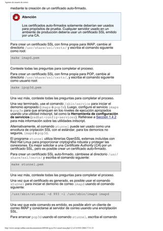 Agentes de usuario de correo

mediante la creación de un certificado auto-firmado.
Atención
Los certificados auto-firmados solamente deberían ser usados
para propósitos de prueba. Cualquier servidor usado en un
ambiente de producción debería usar un certificado SSL emitido
por una CA.
Para crear un certificado SSL con firma propia para IMAP, cambie al
directorio /usr/share/ssl/certs/ y escriba el comando siguiente
como root:
make imapd.pem
Conteste todas las preguntas para completar el proceso.
Para crear un certificado SSL con firma propia para POP, cambie al
directorio /usr/share/ssl/certs/, y escriba el comando siguiente
como usuario root:
make ipop3d.pem
Una vez más, conteste todas las preguntas para completar el proceso.
Una vez terminado, use el comando /sbin/service para iniciar el
demonio apropiado (imaps o pop3s). Luego, configure el servicio imaps
o pop3s para que arranquen en los niveles de ejecución apropiados
usando una utilidad initscript, tal como la Herramienta de configuración
de servicios (redhat-config-services). Refiérase a Sección 1.4.2
para más información sobre las utilidades initscript.
Alternativamente, el comando stunnel puede ser usado como una
envoltura de criptación SSL con el estándar, para los demonios no
seguros, imapd o pop3d.
El programa stunnel utiliza librerías OpenSSL externas incluídas con
Red Hat Linux para proporcionar criptografía robusta y proteger las
conexiones. Es mejor solicitar a una Certificate Authority (CA) por un
certificado SSL, pero es posible crear un certificado auto-firmado.
Para crear un certificado SSL auto-firmado, cámbiese al directorio /usr/
share/ssl/certs/ y escriba el comando siguiente:
make stunnel.pem
Una vez más, conteste todas las preguntas para completar el proceso.
Una vez que el certificado es generado, es posible usar el comando
stunnel para iniciar el demonio de correo imapd usando el comando
siguiente:
/usr/sbin/stunnel -d 993 -l /usr/sbin/imapd imapd
Una vez que este comando es emitido, es posible abrir un cliente de
correo IMAP y conectarse al servidor de correo usando una encriptación
SSL.
Para arrancar pop3d usando el comando stunnel, escriba el comando

http://www.europe.redhat.com/documentation/rhl9/rhl-rg-es-9/s1-email-mua.php3 (2 of 3)19/01/2004 17:51:33

 