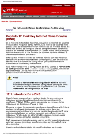 Berkeley Internet Name Domain (BIND)

Go
United Kingdom

Red Hat Documentation

Red Hat Linux 9: Manual de referencia de Red Hat Linux
Anterior
Siguiente

Capítulo 12. Berkeley Internet Name Domain
(BIND)
En la mayoría de las redes modernas, incluyendo la Internet, los usuarios
localizan otras máquinas por su nombre. Esto libera a los usuarios de la
pesada tarea de recordar la dirección numérica de los recursos de red. La
forma más efectiva de configurar una red para permitir tales conexiones
basadas en nombres es configurando un Domain Name Service (DNS) o
servidor de nombres, el cual resuelve los nombres de hosts en la red a
direcciones numéricas y viceversa.
Este capítulo revisa el servidor de nombres incluído con Red Hat Linux,
servidor DNS Berkeley Internet Name Domain (BIND), con énfasis en la
estructura de sus archivos de configuración y en cómo deberían ser
administrados localmente y remótamente.
Para instrucciones sobre la configuración de BIND usando la Herramienta
de configuración de Bind (redhat-config-bind) gráfica, consulte el
capítulo llamado Configuración de BIND en el Manual de
personalización de Red Hat Linux.
Aviso
Si utiliza la Herramienta de configuración de Bind, no edite
manualmente ningún archivo de configuración BIND pues todos
los cambios serán sobreescritos la próxima vez que utilice la
Herramienta de configuración de Bind.

12.1. Introducción a DNS
Cuando hosts en una red se conectan a través de sus nombres de
máquinas, también llamado nombre de dominio completamente
cualificado (FQDN), DNS es usado para asociar los nombres de las
máquinas a las direcciones IP para el host.
El uso de nombres de un dominio completamente cualificado y DNS tiene
ventajas para los administradores del sistema, éstos dan a los
administradores flexibilidad a la hora de cambiar las direcciones IP para
máquinas individuales sin realizar preguntas sobre el nombre en las
máquinas. Por otro lado, los administradóres pueden revolver cuáles
máquinas manejan consultas basadas en nombre .
DNS es normalmente implementado usando servidores centralizados que
autorizan algunos dominios y se refieren a otros servidores DNS para
otros dominios.
Cuando un host cliente solicita información desde un servidor de
http://www.europe.redhat.com/documentation/rhl9/rhl-rg-es-9/ch-bind.php3 (1 of 3)19/01/2004 17:51:36

 