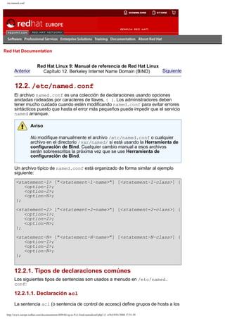/etc/named.conf

Go
United Kingdom

Red Hat Documentation

Anterior

Red Hat Linux 9: Manual de referencia de Red Hat Linux
Siguiente
Capítulo 12. Berkeley Internet Name Domain (BIND)

12.2. /etc/named.conf
El archivo named.conf es una colección de declaraciones usando opciones
anidadas rodeadas por caracteres de llaves, { }. Los administradores deben
tener mucho cuidado cuando estén modificando named.conf para evitar errores
sintácticos puesto que hasta el error más pequeños puede impedir que el servicio
named arranque.
Aviso
No modifique manualmente el archivo /etc/named.conf o cualquier
archivo en el directorio /var/named/ si está usando la Herramienta de
configuración de Bind. Cualquier cambio manual a esos archivos
serán sobreescritos la próxima vez que se use Herramienta de
configuración de Bind.
Un archivo típico de named.conf está organizado de forma similar al ejemplo
siguiente:
<statement-1> ["<statement-1-name>"] [<statement-1-class>] {
<option-1>;
<option-2>;
<option-N>;
};
<statement-2> ["<statement-2-name>"] [<statement-2-class>] {
<option-1>;
<option-2>;
<option-N>;
};
<statement-N> ["<statement-N-name>"] [<statement-N-class>] {
<option-1>;
<option-2>;
<option-N>;
};

12.2.1. Tipos de declaraciones comúnes
Los siguientes tipos de sentencias son usados a menudo en /etc/named.
conf:

12.2.1.1. Declaración acl
La sentencia acl (o sentencia de control de acceso) define grupos de hosts a los
http://www.europe.redhat.com/documentation/rhl9/rhl-rg-es-9/s1-bind-namedconf.php3 (1 of 8)19/01/2004 17:51:39

 