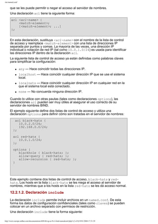 /etc/named.conf

que se les puede permitir o negar el acceso al servidor de nombres.
Una declaración acl tiene la siguiente forma:
acl <acl-name> {
<match-element>;
[<match-element>; ...]
};
En esta declaración, sustituya <acl-name> con el nombre de la lista de control
de acceso y reemplace <match-element> con una lista de direcciones IP
separada por puntos y comas. La mayoría de las veces, una dirección IP
individual o notación de red IP (tal como 10.0.1.0/24) es usada para identificar
las direcciones IP dentro de la declaración acl.
La siguiente lista de control de acceso ya están definidas como palabras claves
para simplificar la configuración:
q
q

q

q

any — Hace coincidir todas las direcciones IP.
localhost — Hace coincidir cualquier dirección IP que se use el sistema
local.
localnets — Hace coincidir cualquier dirección IP en cualquier red en la
que el sistema local está conectado.
none — No concuerda ninguna dirección IP.

Cuando lo utilice con otras pautas (tales como declaraciones options), las
declaraciones acl pueden ser muy útiles al asegurar el uso correcto de su
servidor de nombres BIND.
El ejemplo siguiente define dos listas de control de acceso y utiliza una
declaración options para definir cómo son tratadas en el servidor de nombres:
acl black-hats {
10.0.2.0/24;
192.168.0.0/24;
};
acl red-hats {
10.0.1.0/24;
};
options {
blackhole { black-hats; };
allow-query { red-hats; };
allow-recursion { red-hats; };
}

Este ejemplo contiene dos listas de control de acceso, black-hats y redhats. Los hosts en la lista black-hats se les niega el acceso al servidor de
nombres, mientras que a los hosts en la lista red-hats se les dá acceso normal.

12.2.1.2. Declaración include
La declaración include permite incluir archivos en un named.conf. De esta
forma los datos de configuración confidenciales (tales como claves) se pueden
colocar en un archivo separado con permisos de restricción.
Una declaración include tiene la forma siguiente:
http://www.europe.redhat.com/documentation/rhl9/rhl-rg-es-9/s1-bind-namedconf.php3 (2 of 8)19/01/2004 17:51:39

 