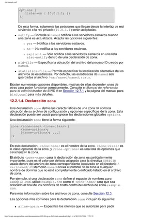 /etc/named.conf

options {
listen-on { 10.0.1.1; };
};
De esta forma, solamente las peticiones que llegan desde la interfaz de red
sirviendo a la red privada (10.0.1.1) serán aceptadas.
q

notify — Controla si named notifica a los servidores esclavos cuando
una zona es actualizada. Acepta las opciones siguientes:
r

yes — Notifica a los servidores esclavos.

r

no — No notifica a los servidores esclavos.

r

q

q

explicit — Sólo notifica a los servidores esclavos en una lista
also-notify dentro de una declaración de zona.

pid-file — Especifica la ubicación del archivo del proceso ID creado por
named.
statistics-file — Permite especificar la localización alternativa de los
archivos de estadísticas. Por defecto, las estadísticas de named son
guardadas al archivo /var/named/named.stats.

Existen numerosas opciones disponibles, muchas de ellas dependen unas de
otras para poder funcionar correctamente. Consulte el Manual de referencia
para el administrador de BIND 9 en Sección 12.7.1 y la página del manual para
bind.conf para más detalles.

12.2.1.4. Declaración zone
Una declaración zone define las características de una zona tal como la
ubicación de su archivo de configuración y opciones específicas de la zona. Esta
declaración puede ser usada para ignorar las declaraciones globales options.
Una declaración zone tiene la forma siguiente:
zone <zone-name> <zone-class> {
<zone-options>;
[<zone-options>; ...]
};
En esta declaración, <zone-name> es el nombre de la zona, <zone-class> es
la clase opcional de la zona, y <zone-options> es una lista de opciones que
caracterizan la zona.
El atributo <zone-name> para la declaración de zona es particularmente
importante, pues es el valor por defecto asignado para la directiva $ORIGIN
usada dentro del archivo de zona correspondiente localizado en el directorio /
var/named/. El demonio named anexa el nombre de la zona a cualquier
nombre de dominio que no esté completamente cualificado listado en el archivo
de zona.
Por ejemplo, si una declaración zone define el espacio de nombres para
example.com, utilice example.com como el <zone-name> para que sea
colocado al final de los nombres de hosts dentro del archivo de zona example.
com.
Para más información sobre los archivos de zona, consulte Sección 12.3.
Las opciones más comunes para la declaración zone incluyen lo siguiente:
q

allow-query — Especifica los clientes que se autorizan para pedir

http://www.europe.redhat.com/documentation/rhl9/rhl-rg-es-9/s1-bind-namedconf.php3 (4 of 8)19/01/2004 17:51:39

 