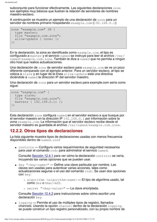 /etc/named.conf

subconjunto para funcionar efectivamente. Las siguientes declaraciones zone
son ejemplos muy básicos que ilustran la relación de servidores de nombres
maestro-esclavo.
A continuación se muestra un ejemplo de una declaración de zone para un
servidor de nombres primario hospedando example.com (192.168.0.1):
zone "example.com" IN {
type master;
file "example.com.zone";
allow-update { none; };
};
En la declaración, la zona es identificada como example.com, el tipo es
configurado a master y el servicio named se instruye para leer el archivo /var/
named/example.com.zone. También le dice a named que no permita a ningún
otro host que realice actualizaciones.
Una declaración de zone de servidor esclavo para example.com se ve un poco
diferente comparado con el ejemplo anterior. Para un servidor esclavo, el tipo se
coloca a slave y en lugar de la línea allow-update está una directiva
diciéndole a named la dirección IP del servidor maestro.
Una declaración de zone para un servidor esclavo para example.com sería como
sigue:
zone "example.com" {
type slave;
file "example.com.zone";
masters { 192.168.0.1; };
};
Esta declaración zone configura named en el servidor esclavo a que busque por
el servidor maestro en la dirección IP 192.168.0.1 por información sobre la
zona example.com. La información que el servidor esclavo recibe desde el
servidor maestro es guardada al archivo /var/named/example.com.zone.

12.2.2. Otros tipos de declaraciones
La lista siguiente muestra tipos de declaraciones usadas con menos frecuencia
disponibles dentro de named.conf
q

controls — Configura varios requerimientos de seguridad necesarios
para usar el comando rndc para administrar el servicio named.
Consulte Sección 12.4.1 para ver cómo la declaración controls se vería,
incuyendo las varias opciones que se pueden usar.

q

key "<key-name>" — Define una clave particular por nombre. Las
claves son usadas para autenticar varias acciones, tales como
actualizaciones seguras o el uso del comando rndc. Se usan dos opciones
con key:
r

r

algorithm <algorithm-name> — El tipo de algoritma usado, tal
como dsa o hmac-md5.
secret "<key-value>" — La clave encriptada.

Consulte Sección 12.4.2 para instrucciones sobre cómo escribir una
declaración key.
q

logging — Permite el uso de múltiples tipos de registro, llamados
channels. Usando la opción channel dentro de la declaración logging,
se puede construir un tipo registro personalizado, con su propio nombre de

http://www.europe.redhat.com/documentation/rhl9/rhl-rg-es-9/s1-bind-namedconf.php3 (6 of 8)19/01/2004 17:51:39

 
