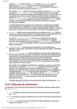/etc/named.conf

archivo (file), tamaño límite (size), versión (version), y nivel de
importancia (severity). Una vez que se haya definido el canal
personalizado, se usa una opción category para clasificar el canal y
comenzar a conectar cuando se reinicie named.
Por defecto, named registra mensajes estándar al demonio syslog, que
les sitúa en /var/log/messages. Esto se debe a que varios canales
estándares se encuentran incorporados a BIND junto con varios niveles de
severidad, tales como uno que maneja la información de mensajes de
registros (default_syslog) y otro que maneja mensajes de depuración
(default_debug). Una categoría por defecto, llamada default, usa los
canales incorporados para hacer conexiones normales sin ninguna
configuración especial.
La personalización del proceso de conexión es un proceso que requiere
una explicación muy detallada y no es el objetivo de este capítulo. Para
información sobre la creación de registros personalizados BIND, consulte el
Manual de referencia del administrador de BIND 9 en Sección 12.7.1.
q

server — Define opciones particulares que afectan como named debería
actuar con respecto a servidores de nombres remotos, especialmente en lo
que respecta a las notificaciones y transferencias de zonas.
La opción transfer-format controla si un registro de recursos es
enviado con cada mensaje (one-answer) o si registros de múltiples
recursos son enviados con cada mensaje (many-answers). Mientras que
many-answers es más eficiente, sólo los nuevos servidores de nombres
BIND lo entienden.

q

q

trusted-keys — Contiene claves públicas que usa DNS seguro,
DNSSEC. Para mayor información sobre la seguridad de BIND, consulte la
Sección 12.5.3.
view "<view-name>" — Crea visualizaciones especiales dependiendo
del host que contacta el servidor de nombres. Esto permite a determinados
hosts recibir una respuesta que se refiere a una zona particular mientras
que otros hosts reciben información completamente diferente.
Alternativamente, ciertos hosts pueden estar autorizados para acceder a
determinadas zonas mientras que otros menos autorizados, sólo pueden
hacer peticiones a otras zonas.
Se pueden usar múltiples visualizaciones, siempre y cuando sus nombres
sean únicos. La opción match-clients especifica la dirección IP que
aplica a una vista particular. Cualquier declaración de options puede
también ser usada dentro de una vista, ignorando las opciones globales ya
configuradas por named. La mayoría de las sentencias view contienen
múltiples declaraciones zone que aplican a la lista match-clients. El
orden en que las sentencias view son listadas es importante, pues la
primera sentencia view que coincida con una dirección IP de cliente
particular es usada.
Consulte Sección 12.5.2 para más información sobre la declaración view.

12.2.3. Etiquetas de comentarios
La siguiente es una lista de las etiquetas de comentarios válidas usadas dentro
de named.conf:
q

q

q

// — Cuando se coloca al comienzo de una línea, esa línea es ignorada
por named.
# — Cuando se coloca al comienzo de una línea, esa línea es ignorada por
named.
/* y */ — Cuando el texto se coloca entre estas etiquetas, se ignora el
bloque de texto por named.

http://www.europe.redhat.com/documentation/rhl9/rhl-rg-es-9/s1-bind-namedconf.php3 (7 of 8)19/01/2004 17:51:39

 