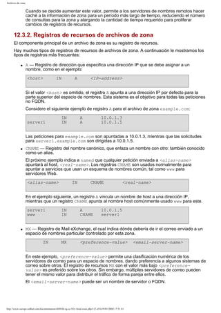 Archivos de zona

Cuando se decide aumentar este valor, permite a los servidores de nombres remotos hacer
caché a la información de zona para un período más largo de tiempo, reduciendo el número
de consultas para la zona y alargando la cantidad de tiempo requerido para proliferar
cambios de registros de recursos.

12.3.2. Registros de recursos de archivos de zona
El componente principal de un archivo de zona es su registro de recursos.
Hay muchos tipos de registros de recursos de archivos de zona. A continuación le mostramos los
tipos de registros más frecuentes:
q

A — Registro de dirección que especifica una dirección IP que se debe asignar a un
nombre, como en el ejemplo:
<host>

IN

A

<IP-address>

Si el valor <host> es omitido, el registro A apunta a una dirección IP por defecto para la
parte superior del espacio de nombres. Este sistema es el objetivo para todas las peticiones
no FQDN.
Considere el siguiente ejemplo de registro A para el archivo de zona example.com:
server1

IN
IN

A
A

10.0.1.3
10.0.1.5

Las peticiones para example.com son apuntadas a 10.0.1.3, mientras que las solicitudes
para server1.example.com son dirigidas a 10.0.1.5.
q

CNAME — Registro del nombre canónico, que enlaza un nombre con otro: también conocido
como un alias.
El próximo ejemplo indica a named que cualquier petición enviada a <alias-name>
apuntará al host, <real-name>. Los registros CNAME son usados normalmente para
apuntar a servicios que usan un esquema de nombres común, tal como www para
servidores Web.
<alias-name>

IN

CNAME

<real-name>

En el ejemplo siguiente, un registro A vincula un nombre de host a una dirección IP,
mientras que un registro CNAME apunta al nombre host comúnmente usado www para este.
server1
www

q

IN
IN

A
CNAME

10.0.1.5
server1

MX — Registro de Mail eXchange, el cual indica dónde debería de ir el correo enviado a un
espacio de nombres particular controlado por esta zona.
IN

MX

<preference-value>

<email-server-name>

En este ejemplo, <preference-value> permite una clasificación numérica de los
servidores de correo para un espacio de nombres, dando preferencia a algunos sistemas de
correo sobre otros. El registro de recursos MX con el valor más bajo <preferencevalue> es preferido sobre los otros. Sin embargo, múltiples servidores de correo pueden
tener el mismo valor para distribuir el tráfico de forma pareja entre ellos.
El <email-server-name> puede ser un nombre de servidor o FQDN.

http://www.europe.redhat.com/documentation/rhl9/rhl-rg-es-9/s1-bind-zone.php3 (2 of 6)19/01/2004 17:51:41

 