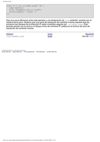 Archivos de zona

zone "1.0.10.in-addr.arpa" IN {
type master;
file "example.com.rr.zone";
allow-update { none; };
};
Hay muy poca diferencia entre este ejemplo y una declaración de zone estándar, excepto por el
nombre de la zona. Observe que una zona de resolución de nombres inversa requiere que los
primeros tres bloques de la dirección IP esten invertidos seguido por .in-addr.arpa. Esto
permite asociar con la zona a un bloque único de números IP usados en el archivo de zona de
resolución de nombres inversa.
Anterior
/etc/named.conf

Inicio
Subir

© 2004 Red Hat, Inc. All rights reserved.
About Red Hat : Legal statement : Privacy statement : Y2K statement : Contact Red Hat

http://www.europe.redhat.com/documentation/rhl9/rhl-rg-es-9/s1-bind-zone.php3 (6 of 6)19/01/2004 17:51:41

Siguiente
Uso de rndc

 