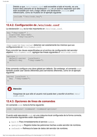 Uso de rndc

Debido a que /etc/named.conf está accesible a todo el mundo, es una
buena idea colocarlo en la declaración key en un archivo separado que sólo
esté accesible por root y luego utilizar una declaración include para
referenciarlo, como se muestra en el ejemplo siguiente:
include "/etc/rndc.key";

12.4.2. Configuración de /etc/rndc.conf
La declaración key es la más importante en /etc/rndc.conf.
key "<key-name>" {
algorithm hmac-md5;
secret "<key-value>";
};
<key-name> y <key-value> deberían ser exáctamente los mismos que sus
configuraciones en /etc/named.conf.
Para coincidir las claves especificadas en el archivo de configuración del servidor
objetivo /etc/named.conf, agregue las líneas siguientes a /etc/rndc.conf.
options {
default-server
default-key
};

localhost;
"<key-name>";

Este comando configura una clave global por defecto. Sin embargo, el comando rndc
también puede usar claves diferentes para servidores diferentes, como en el ejemplo
siguiente:
server localhost {
key "<key-name>";
};

Atención
Asegúrese de que sólo el usuario root pueda leer y escribir al archivo /etc/
rndc.conf.

12.4.3. Opciones de línea de comandos
Un comando rndc toma la forma siguiente:
rndc <options> <command> <command-options>
Cuando esté ejecutando rndc en una máquina local configurada de la forma correcta,
los comandos siguientes están disponibles:
q

halt — Para inmediatamente el servicio named.

q

querylog — Registra todas las peticiones hechas a este servidor de nombres.

q

refresh — Refresca la base de datos del servidor de nombres.

http://www.europe.redhat.com/documentation/rhl9/rhl-rg-es-9/s1-bind-rndc.php3 (2 of 3)19/01/2004 17:51:42

 