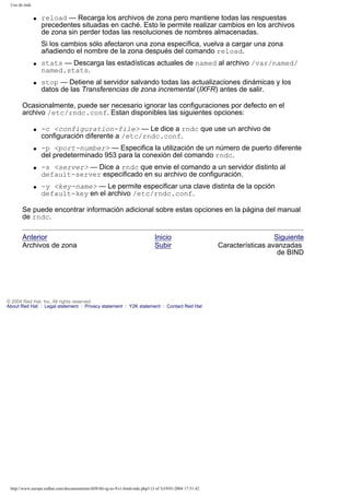 Uso de rndc
q

reload — Recarga los archivos de zona pero mantiene todas las respuestas
precedentes situadas en caché. Esto le permite realizar cambios en los archivos
de zona sin perder todas las resoluciones de nombres almacenadas.
Si los cambios sólo afectaron una zona específica, vuelva a cargar una zona
añadiendo el nombre de la zona después del comando reload.

q

q

stats — Descarga las estadísticas actuales de named al archivo /var/named/
named.stats.
stop — Detiene al servidor salvando todas las actualizaciones dinámicas y los
datos de las Transferencias de zona incremental (IXFR) antes de salir.

Ocasionalmente, puede ser necesario ignorar las configuraciones por defecto en el
archivo /etc/rndc.conf. Estan disponibles las siguientes opciones:
q

q

q

q

-c <configuration-file> — Le dice a rndc que use un archivo de
configuración diferente a /etc/rndc.conf.
-p <port-number> — Especifica la utilización de un número de puerto diferente
del predeterminado 953 para la conexión del comando rndc.
-s <server> — Dice a rndc que envie el comando a un servidor distinto al
default-server especificado en su archivo de configuración.
-y <key-name> — Le permite especificar una clave distinta de la opción
default-key en el archivo /etc/rndc.conf.

Se puede encontrar información adicional sobre estas opciones en la página del manual
de rndc.
Anterior
Archivos de zona

Inicio
Subir

© 2004 Red Hat, Inc. All rights reserved.
About Red Hat : Legal statement : Privacy statement : Y2K statement : Contact Red Hat

http://www.europe.redhat.com/documentation/rhl9/rhl-rg-es-9/s1-bind-rndc.php3 (3 of 3)19/01/2004 17:51:42

Siguiente
Características avanzadas
de BIND

 