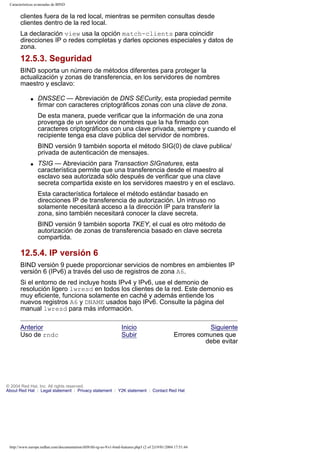 Características avanzadas de BIND

clientes fuera de la red local, mientras se permiten consultas desde
clientes dentro de la red local.
La declaración view usa la opción match-clients para coincidir
direcciones IP o redes completas y darles opciones especiales y datos de
zona.

12.5.3. Seguridad
BIND soporta un número de métodos diferentes para proteger la
actualización y zonas de transferencia, en los servidores de nombres
maestro y esclavo:
q

DNSSEC — Abreviación de DNS SECurity, esta propiedad permite
firmar con caracteres criptográficos zonas con una clave de zona.
De esta manera, puede verificar que la información de una zona
provenga de un servidor de nombres que la ha firmado con
caracteres criptográficos con una clave privada, siempre y cuando el
recipiente tenga esa clave pública del servidor de nombres.
BIND versión 9 también soporta el método SIG(0) de clave publica/
privada de autenticación de mensajes.

q

TSIG — Abreviación para Transaction SIGnatures, esta
característica permite que una transferencia desde el maestro al
esclavo sea autorizada sólo después de verificar que una clave
secreta compartida existe en los servidores maestro y en el esclavo.
Esta característica fortalece el método estándar basado en
direcciones IP de transferencia de autorización. Un intruso no
solamente necesitará acceso a la dirección IP para transferir la
zona, sino también necesitará conocer la clave secreta.
BIND versión 9 también soporta TKEY, el cual es otro método de
autorización de zonas de transferencia basado en clave secreta
compartida.

12.5.4. IP versión 6
BIND versión 9 puede proporcionar servicios de nombres en ambientes IP
versión 6 (IPv6) a través del uso de registros de zona A6.
Si el entorno de red incluye hosts IPv4 y IPv6, use el demonio de
resolución ligero lwresd en todos los clientes de la red. Este demonio es
muy eficiente, funciona solamente en caché y además entiende los
nuevos registros A6 y DNAME usados bajo IPv6. Consulte la página del
manual lwresd para más información.
Anterior
Uso de rndc

Inicio
Subir

Siguiente
Errores comunes que
debe evitar

© 2004 Red Hat, Inc. All rights reserved.
About Red Hat : Legal statement : Privacy statement : Y2K statement : Contact Red Hat

http://www.europe.redhat.com/documentation/rhl9/rhl-rg-es-9/s1-bind-features.php3 (2 of 2)19/01/2004 17:51:44

 