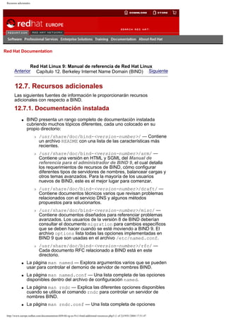Recursos adicionales

Go
United Kingdom

Red Hat Documentation

Red Hat Linux 9: Manual de referencia de Red Hat Linux
Anterior Capítulo 12. Berkeley Internet Name Domain (BIND) Siguiente

12.7. Recursos adicionales
Las siguientes fuentes de información le proporcionarán recursos
adicionales con respecto a BIND.

12.7.1. Documentación instalada
q

BIND presenta un rango completo de documentación instalada
cubriendo muchos tópicos diferentes, cada uno colocado en su
propio directorio:
r

r

r

r

r

q

q

q

q

/usr/share/doc/bind-<version-number>/ — Contiene
un archivo README con una lista de las características más
recientes.
/usr/share/doc/bind-<version-number>/arm/ —
Contiene una versión en HTML y SGML del Manual de
referencia para el administrador de BIND 9, el cual detalla
los requerimientos de recursos de BIND, cómo configurar
diferentes tipos de servidores de nombres, balancear cargas y
otros temas avanzados. Para la mayoría de los usuarios
nuevos de BIND, este es el mejor lugar para comenzar.
/usr/share/doc/bind-<version-number>/draft/ —
Contiene documentos técnicos varios que revisan problemas
relacionados con el servicio DNS y algunos métodos
propuestos para solucionarlos.
/usr/share/doc/bind-<version-number>/misc/ —
Contiene documentos diseñados para referenciar problemas
avanzados. Los usuarios de la versión 8 de BIND deberían
consultar el documento migration para cambios específicos
que se deben hacer cuando se esté moviendo a BIND 9. El
archivo options lista todas las opciones implementadas en
BIND 9 que son usadas en el archivo /etc/named.conf.
/usr/share/doc/bind-<version-number>/rfc/ —
Cada documento RFC relacionado a BIND está en este
directorio.

La página man named — Explora argumentos varios que se pueden
usar para controlar el demonio de servidor de nombres BIND.
La página man named.conf — Una lista completa de las opciones
disponibles dentro del archivo de configuración named.
La página man rndc — Explica las diferentes opciones disponibles
cuando se utilice el comando rndc para controlar un servidor de
nombres BIND.
La página man rndc.conf — Una lista completa de opciones

http://www.europe.redhat.com/documentation/rhl9/rhl-rg-es-9/s1-bind-additional-resources.php3 (1 of 2)19/01/2004 17:51:47

 